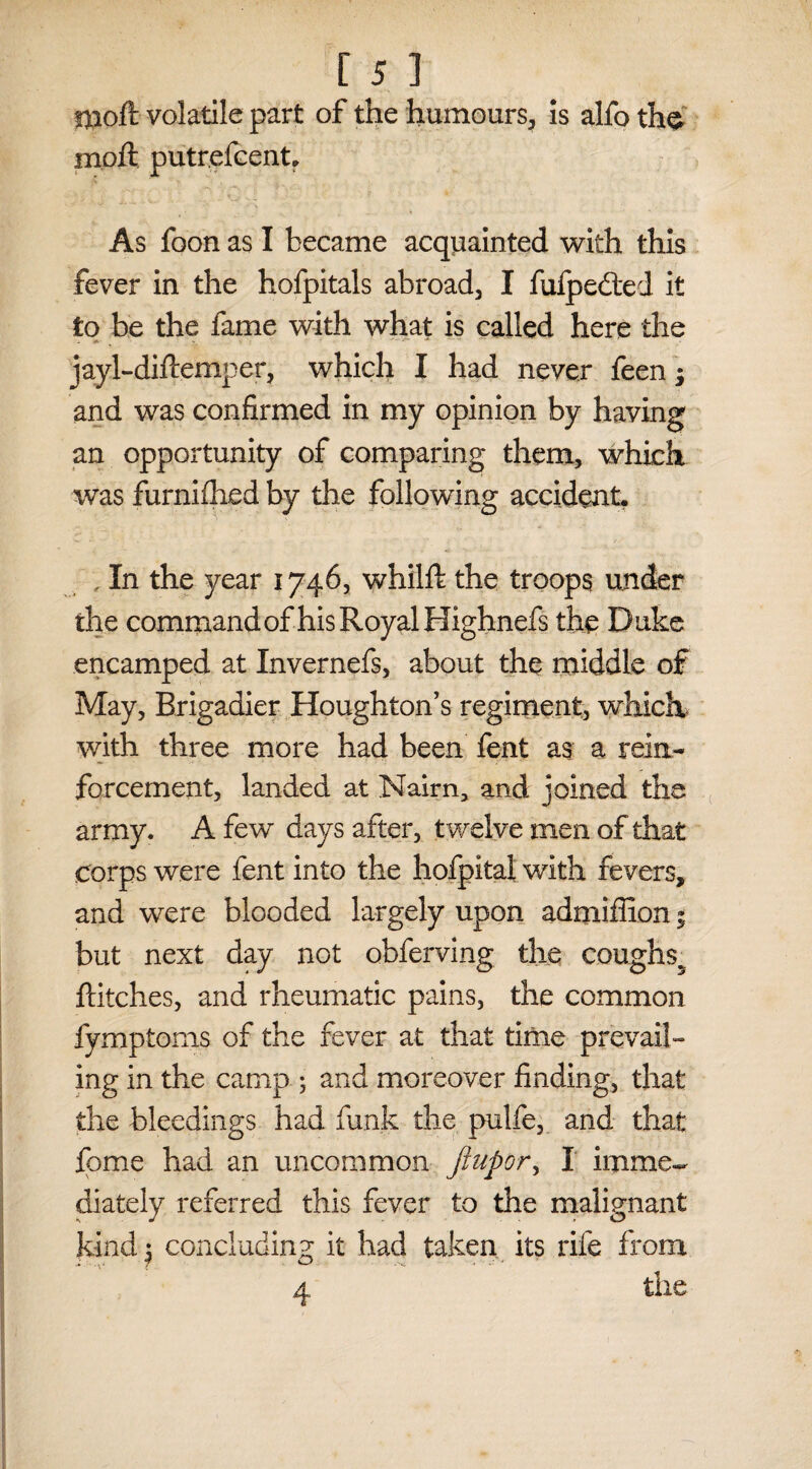 rjaoft volatile part of the humours, is alfo th$ molt putrefcent. As foon as I became acquainted with this fever in the hofpitals abroad, I fufpedled it to be the fame with what is called here the jayl-diftemper, which I had never feen; and was confirmed in my opinion by having an opportunity of comparing them, which was furnifhed by the following accident. , In the year 1746, whilft the troops under the command of his Royal Highnefs the Duke encamped at Invernefs, about the middle of May, Brigadier Houghton’s regiment, which with three more had been fent as a rein¬ forcement, landed at Nairn* and joined the army. A few days after, twelve men of that Corps were fent into the hofpltal with fevers, and were blooded largely upon admiffion 5 but next day not obferving the cough$5 hitches, and rheumatic pains, the common fymptoms of the fever at that time prevail¬ ing in the camp ; and moreover finding, that the bleedings had funk the pulfe, and that feme had an uncommon Jtupor, I imme¬ diately referred this fever to the malignant kind 5 concluding it had taken its rife from 4 the