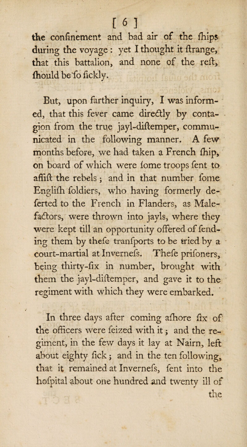 the confinement and bad air of the lhips during the voyage : yet I thought it ftrange, that this battalion, and none of the reft, fhould be fo fickly. But, upon farther inquiry, I was inform¬ ed, that this fever came diredfly by conta¬ gion from the true jayl-diftemper, commu¬ nicated in the following manner. A few months before, we had taken a French ffiip, on board of which were lome troops fent to affift the rebels; and in that number forne Englifh foldiers, who having formerly de¬ ferred to the French in Flanders, as Male¬ factors, were thrown into jayls, where they were kept till an opportunity offered of fend¬ ing them by thefe tranfports to be tried by a court-martial at Invernefs. Thefe prifoners, being thirty-fix in number, brought with them the jayl-diftemper, and gave it to the regiment with which they were embarked. In three days after coming afhore fix of the officers were feized with it; and the re¬ giment, in the few days it lay at Naim, left about eighty fick; and in the ten following, that it remained at Invernefs, fent into the hofpital about one hundred and twenty ill of the