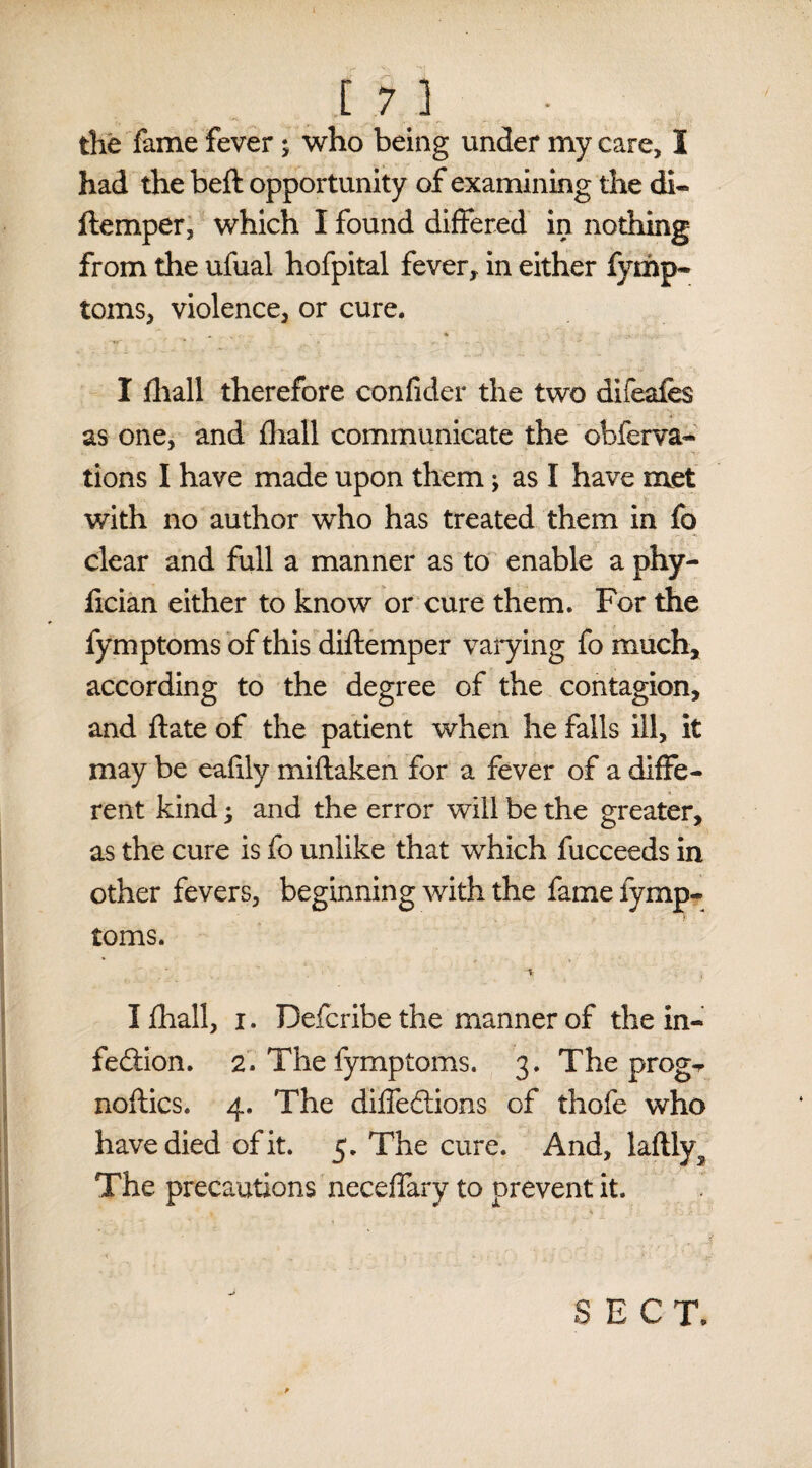 c 7.3 the fame fever; who being under my care, I had the beft opportunity of examining the di- ftemper, which I found differed in nothing from the ufual hofpital fever, in either fymp- toms, violence, or cure. I fliall therefore confider the two difeafes as one, and fliall communicate the obferva- tions I have made upon them; as I have met with no author who has treated them in fo clear and full a manner as to enable a phy- fician either to know or cure them. For the fymptoms of this diftemper varying fo much, according to the degree of the contagion, and ft ate of the patient when he falls ill, it may be eafily miftaken for a fever of a diffe¬ rent kind; and the error will be the greater, as the cure is fo unlike that which fucceeds in other fevers, beginning with the fame fymp¬ toms. V ; Ifhall, i. Defcribe the manner of the in¬ fection. 2. The fymptoms. 3. The prog¬ nostics. 4. The dilfeCtions of thofe who have died of it. 5. The cure. And, laftly The precautions neceffary to prevent it. SECT. ■ Sa