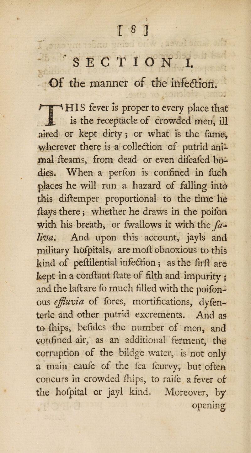 Of the manner of the infection, • •> THIS fever is proper to every place that is the receptacle of crowded men, ill aired or kept dirty; or what is the fame, wherever there is a colledtion of putrid ani¬ mal fleams, from dead or even difeafed bo¬ dies. When a perfon is confined in fuch places he will run a hazard of falling into this diftemper proportional to the time he flays there; whether he draws in the poifon with his breath, or fwallows it with the fa- liva. And upon this account, jayls and military hofpitals, are moft obnoxious to this kind of peftilential infection; as the firft are kept in a conftant ftate of filth and impurity; and the laftare fo much filled with the poifon- ous effluvia of fores, mortifications, dyfen- teric and other putrid excrements. And as to fhips, befides the number of men, and confined air, as an additional ferment, the corruption of the bildge water, is not only a main caufe of the fea fcurvy, but often concurs in crowded fhips, to raife a fever of the hofpital or jayl kind. Moreover, by oDemng h. O'