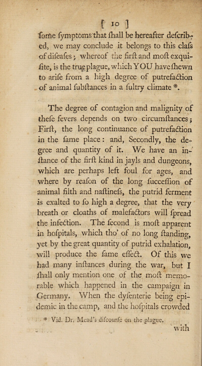 forfre fymptoms that fhall be hereafter defcrib? ed, we may conclude it belongs to this clafs of difeafes; whereof die firft and moft exqui- fite, is the true plague, which YOU havefhewn to arife from a high degree of putrefaction of animal fubftances in a fultry climate The degree of contagion and malignity of thefe fevers depends on two circumftances; Firft, the long continuance of putrefaction in the fame place: and. Secondly, the de¬ gree and quantity of it. We have an in- fiance of the firlt kind in jayls and dungeons, which are perhaps left foul for ages, and where by reafon of the long fucceffion of animal filth and naftinefs, the putrid ferment is exalted to fo high a degree, that the very breath or cloaths of malefactors will fpread the infection. The fecond is moft apparent in hofpitals, which tho’ of no long ftanding, yet by the great quantity of putrid exhalation, will produce the fame effeCt. Of this we had many inftances during the war, but I fhall only mention one of the moft memo¬ rable which happened in the campaign in Germany. When the dyfenterie being epi¬ demic in the camp, and the hofpitals crowded * Vid. Dr* Mead’s difeourfe on the plague. ' with