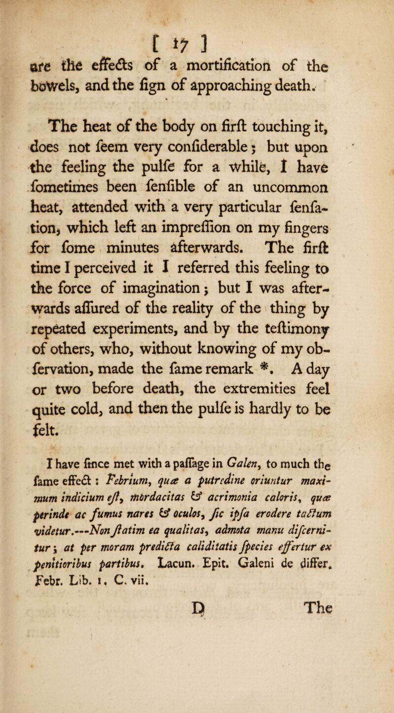 are the effects of a mortification of the bowels, and the fign of approaching death. » The heat of the body on firft touching it, does not feem very confiderable; but upon the feeling the pulfe for a while, I have fometimes been fenfible of an uncommon heat, attended with a very particular fenfa- tion* which left an impreffion on my fingers for fome minutes afterwards. The firft time I perceived it I referred this feeling to the force of imagination; but I was after¬ wards afliired of the reality of the thing by repeated experiments, and by the teftimony of others, who, without knowing of my ob- fervation, made the fame remark A day or two before death, the extremities feel quite cold, and then the pulfe is hardly to be felt. I have ftnce met with a paflage in Galen, to much the fame effe& : Febrium, qua a putrcdine oriuntur maxi¬ mum indicium efi> mbrdacitas & acrimonia caloris, qua perinde ac fumus nares & Oculos, fie ipfa erodere taftum videtur.—Nonfiatim ea qualitasy admota manu difeerni- tur 5 at per moram predict a caliditatis fpecies ejfertur ex pemtioribus partibus. Lacun. Epit. Galeni de differ. Febr. Lib. i, C, vii. v/