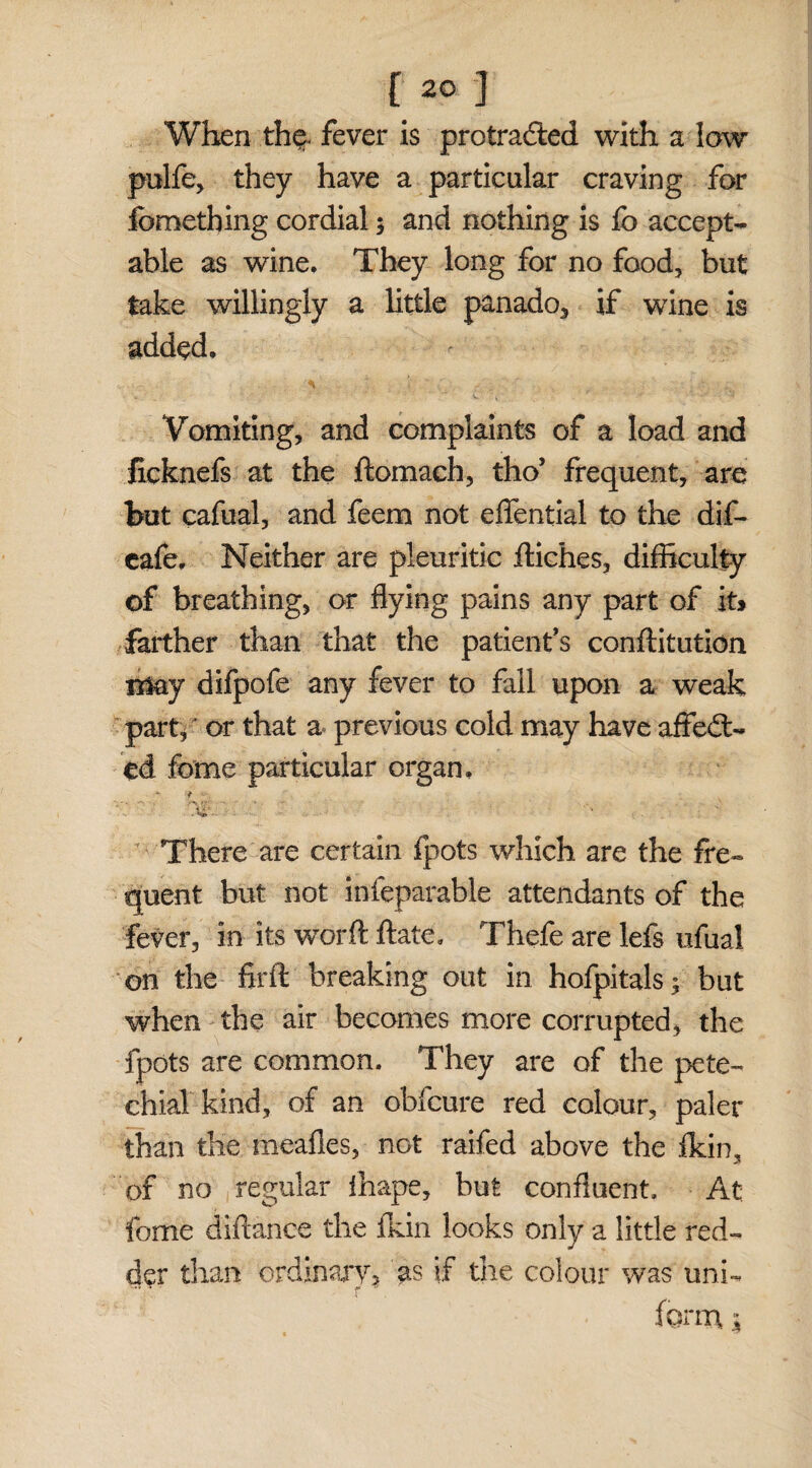 [20 ] When the. fever is protracted with a law pulfe, they have a particular craving for fcmething cordial 3 and nothing is fc accept¬ able as wine. They long for no food, but take willingly a little panado, if wine is added. Vomiting, and complaints of a load and licknefs at the ftomach, tho’ frequent, are hut cafual, and feem not effential to the dif- cafe, Neither are pleuritic fliches, difficulty of breathing, or flying pains any part of k* farther than that the patient's conftitution may difpofe any fever to fall upon a weak part, or that a previous cold may have affect¬ ed fame particular organ, f • * There are certain fpots which are the fre¬ quent but not infeparable attendants of the fever, in its worft ft ate. Thefe are lefs ufual on the firft breaking out in hofpitals 3 but when the air becomes more corrupted, the fpots are common. They are of the pete¬ chial kind, of an obfcure red colour, paler than the meafles, not raifed above the fkin, of no regular lhape, but confluent. At fome diftance the fkin looks only a little red¬ der than ordinary, as if the colour was uni- form 3