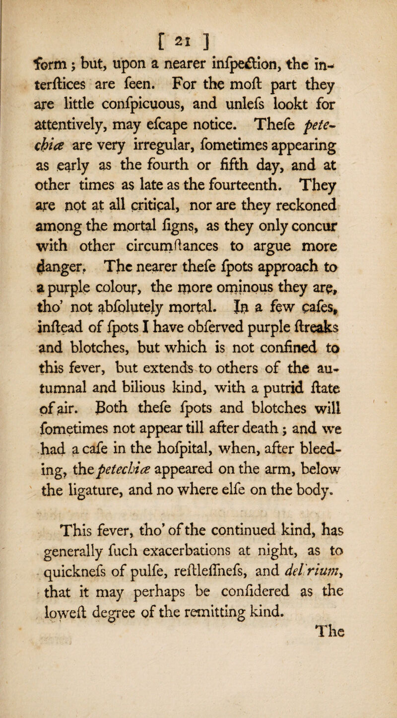 form; but, upon a nearer infpedion, the In- terftices are feen. For the moft part they are little confpicuous, and unlefs lookt for attentively, may efcape notice. Thefe pete¬ chia are very irregular, fometimes appearing as early as the fourth or fifth day, and at other times as late as the fourteenth. They are not at all critical, nor are they reckoned among the mortal figns, as they only concur with other cir cum fiances to argue more danger, The nearer thefe fpots approach to a purple colour, the more ominous they are, tho’ not abfolutely mortal. In a few cafes, inflead of fpots I have obferved purple ftreaks and blotches, but which is not confined to this fever, but extends to others of the au¬ tumnal and bilious kind, with a putrid ftate of air. JBoth thefe ipots and blotches will fometimes not appear till after death; and we had a cafe in the hofpital, when, after bleed¬ ing, thz petechia appeared on the arm, below the ligature, and no where elfe on the body. This fever, tho’ of the continued kind, has generally fuch exacerbations at night, as to quicknefs of pulfe, reftleffnefs, and delirium, that it may perhaps be confidered as the lowed degree of the remitting kind.