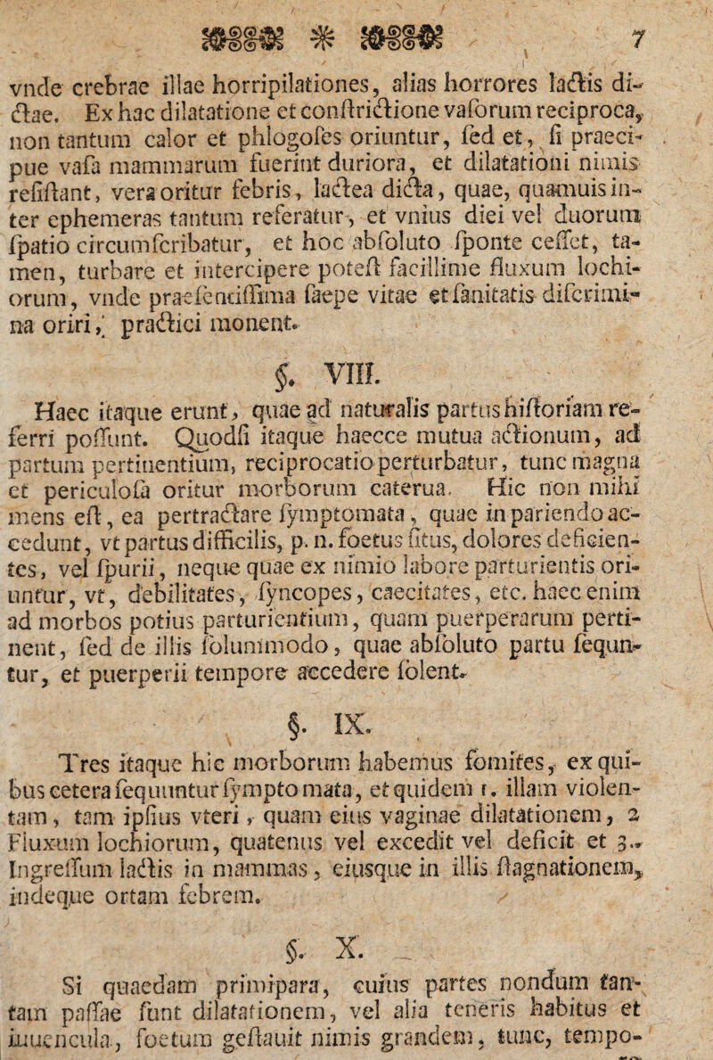 vncle crebrae illae horripilationes, alias horrores laflris di- flae. Ex hac dilatatione ct conftri&ione vaforum reciproca^ non tantum calor et phlogofes oriuntur, fed et, fi praeci¬ pue vafa mammarum fuerint duriora, et dilatationi nimis refiftant, vera oritur febris, laftea dicla, quae, quamuisin¬ ter ephemeras tantum referatur, et vnius diei ve! duorum ipatio circumfcribatur, et hoc abfoluto iponte ceffet, ta¬ men, turbare et intercipere poteft facillime fluxum lochi- orurn, vade praeienciflima faepe vitae et fanitatis difcrimi- na oriri, praftici moneat. §. VUL Haec itaque erunt, quae ad naturalis partushifloriam re¬ ferri pofiunt. Quodfi itaque haecce mutua afflonum, ad partum pertinentium, reciprocatio perturbatur, tunc magna et periculola oritur morborum caterua.. Hic non mihi mens efl, ea pertraftare fymptomata^ quae in pariendo ac¬ cedunt , vt partus difficilis, p, n. foetus Citus, dolores deficien¬ tes, vel fpurii, neque quae ex nimio labore parturientis ori¬ untur, vt, debilitates, fyncopes, caecitates, etc, haec enim ad morbos potius parturientium, quam puerperarum perti¬ nent, fed de illis folummodo, quae abloluto partu iequn- tur, et puerperii tempore accedere folent* §. IX. Tres itaque hic morborum habemus fomites, ex qui¬ bus cetera fequunturiympto mata, et quidem t. illam violen¬ tam, tam ipfiiis vteri, quam eius vaginae dilatationem, 2 Fluxum lochiorum, quatenus vel excedit vel deficit et 3.» Ingrelfum la&is in mammas, ei usque in illis flagnationem* indeque ortam febrem. v §. x. ^ Si quaedam primipara, cuius partes nondum tan¬ tam pafjfae funt dilatationem, vel alia teneris habitus et iuuencula., foetum geflauit nimis grandem, tunc, tempo-
