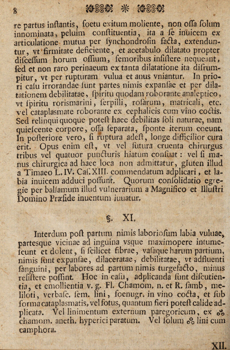 re partus inflantis, foetu exitum moliente, non offafolum innominata, peluim conftituentia, ita a fe inuicem ex articulatione mutua per iynchondrofin fada, extendun¬ tur, vt firmitate deficiente, et acetabulo dilatato propter difceffum horum offiuni, femoribus infiftere nequeant* fed et non raro perinaeum ex tanta dilatatione ita difrum- pitur, vt per rupturam vulua et anus vniantur. In prio- ri calu irrorandae funt partes nimis expanfae et per dila¬ tationem debilitatae, fpiritu quodam roborante analeptico, vt Ipiritu rorismarini, ferpilli, rolarum, matricali, etc, vel cataplasmate roborante cx cephalicis cum vino coctis. Sed relinqui quoque poteft haec debilitas fbli naturae, nam quiefcente corpore, offa feparata, fponte iterum coeunt. In pofteriore vero, fi ruptura adeft, longe difficilior cura erit. Opus enim eft, vt vel futura cruenta chirurgus tribus vel quatuor punduris hiaturo confuat: vel fi ma¬ nus chirurgica ad haec loca non admittatur, gluten illud a Timaeo LJV. CaCXIfL commendatum adplicari, et la¬ bia inuicem adduci poffunt, Quorum coniblidatio egre¬ gie per ballamum illud vulnerarium a Magnifico et Hluftri Domino Pr^fide inuentum iuuatur, §. XL Interdum poft partum nimis laboriofum labia vuluae> partesque vicinae ad inguina vsque maximopere intume- icunt et dolent, fi fcilicet fibrae, vafaqueharum partium, nimis funt expanfae, dilaceratae, debilitatae, vt adfluenti fanguini, per labores ad partum nimis turgefado, minus refiftere poffint. Hoc in cafu, adplicanda funt difcutien- tia, et emollientia v, g. FI. Chamom, n. et R. famb, me¬ liloti, verbafc. fem. lini, foenugr, in vino coda, et fub forma cataplasmatis, vel fotus, quantum fieri poteft calide ad- plicata. Vel linimentum externum paregorieum, ex 0* chamom. aneth. hyperici paratum. Vel iblum o°o lini cum camphora. XII.