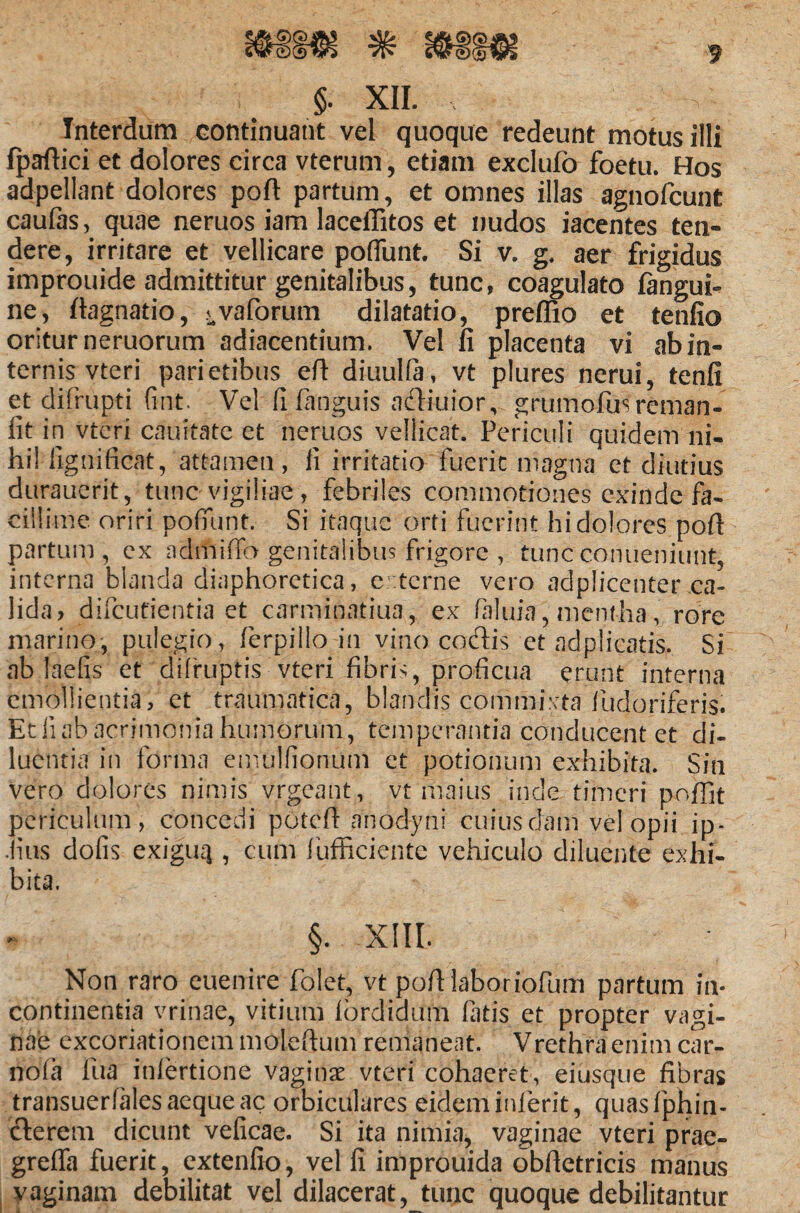 f $. XII. Interdum continuant vel quoque redeunt motus illi fpaflici et dolores circa vterum, etiam exciufo foetu. Hos adpellant dolores poft partum, et omnes illas agnolcunt caufas, quae neruos iam laceffitos et nudos iacentes ten¬ dere, irritare et vellicare poflunt. Si v. g. aer frigidus improuide admittitur genitalibus, tunc, coagulato fangui- ne, ftagnatio, ^vaforum dilatatio, preflio et tenfio oritur neruorum adiacentium. Vel fi placenta vi ab in¬ ternis vteri parietibus efi diuulfa, vt plures nerui, tenfi et clifrupti fint. Vel fi fiinguis adiuior, grumofusreman- fit in vteri cauitate et neruos vellicat. Periculi quidem ni¬ hil ilgnificat, attamen, li irritatio fuerit magna et diutias durauerit, tunc vigiliae , febriles commotiones exinde fa¬ cillime oriri pofiunt. Si itaque orti fuerint hi dolores pofl partum, ex admiffo genitalibus frigore , tuttfc conueniunt, interna blanda diaphoretica, e: terne vero adplicenter ca¬ lida, difeutientia et carminatiua, ex fakiia, mentha, rore marino, pulegio, ferpillo in vino codis et ad plicatis. Si ab laetis et difruptis vteri fibris, proficua erunt interna emollientia, et traumatica, blandis commixta fudoriferis. Et ii ab acrimonia huniorum, temperantia conducent et di- luentia in forma emulfionum et potionum exhibita. Sin vero dolores nimis vrgeant, vt maius inde timeri poffit periculum, concedi potefi anodyni cuiusdam vel opii ip- Jius dofis exiguq , cum fufficiente vehiculo diluente exhi¬ bita. §. XIII. Non raro euenire folet, vt pofiiaboriofum partum in¬ continentia vrinae, vitium fbrdidum fatis et propter vagi¬ nae excoriationem molefium remaneat. Vrethraenim car- nofa fua infertione vaginae vteri cohaeret, eiusque fibras transuerfalesaequeac orbiculares eidem inierit, quasfphin- clerem dicunt veficae. Si ita nimia, vaginae vteri prae- greffa fuerit, extenfio, vel fi improuida obftetricis manus vaginam debilitat vel dilacerat, tunc quoque debilitantur