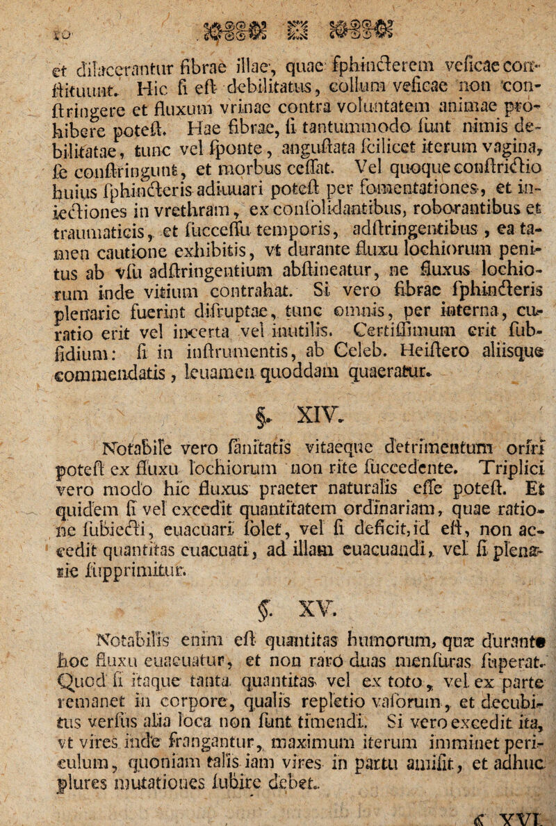 et dilacerantur fibrae illae-, quae fphiuclerem veficae eoa- ftituunt. Hic fi eft debilitatus, collum vefieae non con- ftringere et fluxum vrinae contra voluntatem animae pro¬ hibere potefl. Hae fibrae, fi tantummodo iunt nimis de¬ bilitatae, tunc velfponte, anguftata fcilicet iterum vagina, fe confiringutit, et morbus ceffat. Vel qu.oque conftrictio huius fiphinderis adiuuari potefl per fomentationes , et in- kcViones in vrethram, ex conio!idaatibus, roborantibus et traumaticis, et flicceflu temporis, adftringentibus , ea ta¬ men cautione exhibitis, vt durante fluxu lochiorum peni¬ tus ab vfiu adftringeutium abftineatur, ne fluxus loehio- rum inde vitium contrahat. St vero fibrae iphinderis plenarie fuerint difruptae, tunc omnis, per interna, ca- ratio erit vel incerta ve! inutilis. Certiffimum erit fub- fidium: fi in inftrumentis, ab Celeb. Heifieto aliisque commendatis , leuamcn quoddatii quaeratur. §. XIV. Notabile vero fanxtatis vitaeque detrimentum orM potefl ex fluxu lochiorum non rite fuccedente. Triplici vero modo hic fluxus praeter naturalis effe potefl. Et quidem fi vel excedit quantitatem ordinariam, quae ratio- nc lubiedi, euacuari iblet, vel fi deficit,id ert, non ac¬ cedit quantitas cuacuati, ad illam euacuandi,. vel fi plenar¬ iae hipprimitur. §. XV. Notabilis enim eft quantitas humorum, quat durante hoc fluxu euaeuatur, et non raro duas menfuras fhperat. Quod ii itaque tanta, quantitas- vel ex toto , vel ex parte remanet in corpore, qualis repletio vaiorumet decubi¬ tus verfus alia loca non fiunt timendi. Si vero excedit ita, vt vires inde frangantur,, maximum iterum imminet peri¬ culum , quoniam talis iarn vires in partu amifit, et adhuc plures mutationes luhire debet.