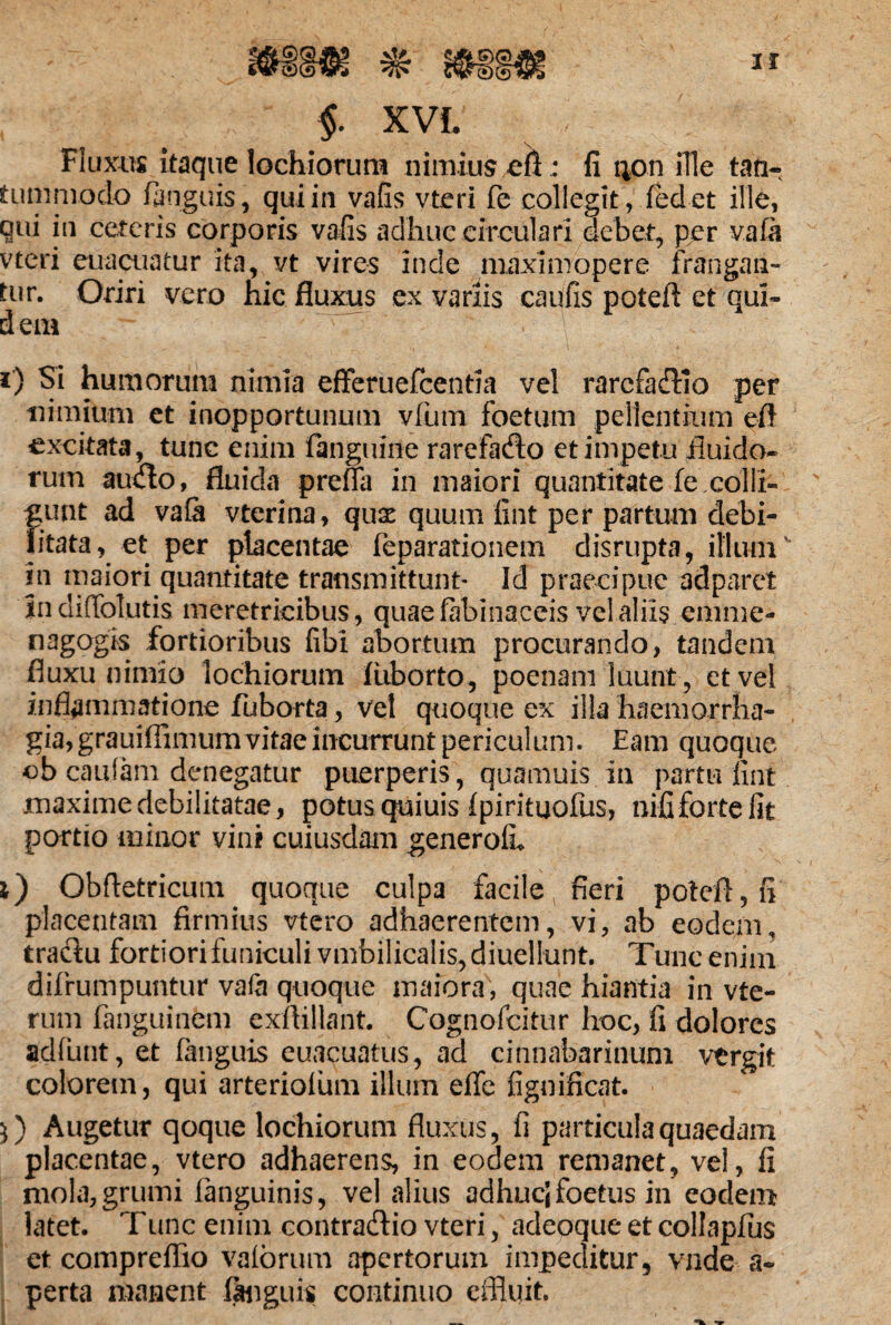 f XVL Fluxus itaque lochiorum nimius eA: fi 40 n ille tan¬ tummodo /anguis, qui in vafis vteri fe collegit, /edet ille, qui in ceteris corporis vafis adhuc circulari debet, per vafi vteri euacuatur ita, vt vires inde niaximopere frangan¬ tur. Oriri vero hic fluxus ex variis caufis poteft et qui¬ dem ^ r) Si humorum nimia efteruefcentia vel rarefaffio per nimium et inopportunum vfum foetum pellentium efl excitata, tunc enim /anguine rarefadto et impetu fluido¬ rum auilo, fluida prefia in maiori quantitate fe.colli» f;unt ad vafi vterina, quse quum fint per partum debi- itata, et per placentae feparationem disrupta, illumv in maiori quantitate transmittunt- Id praecipue adparet indiffolutis meretricibus, quae fibinaceis vel aliis enime- nagogis fortioribus fibi abortum procurando, tandem fluxu nimio lochiorum fiiborto, poenam luunt, et vel inflammatione fuborta, ve! quoque ex illa haemorrha¬ gia, grauifiimum vitae incurrunt periculum. Eam quoque ob caufam denegatur puerperis, quamuis in partu fint maxime debilitatae, potus quiuis/pirituofus, nififortefit portio minor vini cuiusdam generoih j) Obfletricum quoque culpa facile fieri potefl,fi placentam firmius vtero adhaerentem, vi, ab eodem, tractu fortiori funiculi vmbilicalis,diuellunt. Tunc enim difrumpuntur vafa quoque maiora, quae hiantia in vte- rum fanguinem exflillant. Cognofcitur hoc, fi dolores adfunt, et /anguis euacuatus, ad cinnabarinuni vergit colorem, qui arterioliim illum effe fignificat. $) Augetur qoque lochiorum fluxus, fi particula quaedam placentae, vtero adhaerens, in eodem remanet, vel, fi mola,grumi /anguinis, vel alius adhuci foetus in eodem latet. Tunc enim contra&io vteri, adeoque et collapfus et compreflio valbrum apertorum impeditur, vnde a- perta manent /anguis continuo effluit.