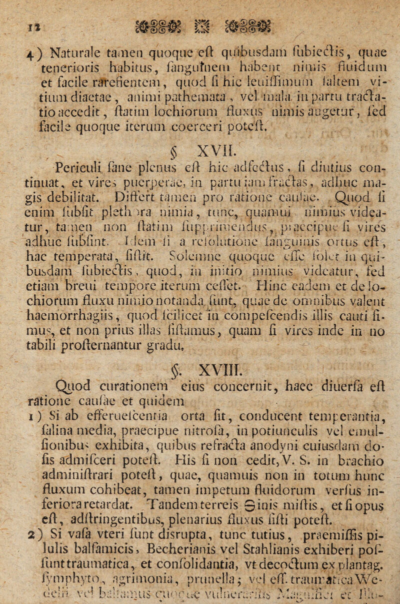 It m s, quae 4) Naturale tamen quoque eft quibusdam fubiedli tenerioris habitus, fangufnem habent nimis fluidum et facile ratefientem, quod fi hic leuiiTimum i altem vi¬ tium diaetae , animi pathemata , vel mala, in partu tracfla- tio accedit, ftatim lochiorum fluxus nimis augetur, fied • quoque iterum coerceri § XVIL Periculi fiane plenus eft hic adfcdlus, fi diutius con¬ tinuat, et vires puerperae, in partu iam fracias, adhuc ma¬ gis debilitat. Differt tamen pro ratione caulae. Quod fi enim fiubfit pleth >ra nimia, tunc, quamui nimius videa¬ tur, tamen non flati m fiuppnmenaus, p*. acci pii e fi vires adhuc fubfint. Idem ii a reiolutione lamminis ortus eft > hac temperata, fiftit. Solemne quoque dTe fblet in qui¬ busdam fubiecftis, quod, in initio nimius videatur, fed etiam breui tempore iterum ceffet. Hinc eadem et de lo¬ chiorum fluxu nimjo notanda fiunt, quae de omnibus valent haemorrhagiis, quod ici licet in cbmpefcendis illis cauti fi* mus, et non prius illas iiftamus, quam fi vires inde in no tabili proflernantur gradu* §. XVIII. Quod curationem eius concernit, haec diuerfa eft ratione caufiae et quidem 1) Si ab efferuelcenria orta fit, conducent temperantia, falina media, praecipue nitrofia, in potiunculis vel emul- fionibm exhibita, quibus refracta anodyni cuiusdam do¬ lis admificeri poteft. His fi non cedit, V. S. in brachio adminiftrari poteft, quae, quamuis non in totum hunc fluxum cohibeat, tamen impetum fluidorum verius in¬ feriora retardat. Tandem terreis S ini? miftis, et fi opus eft , adftringentibus, plenarius fluxus fifli poteft. 2) Si vafa vteri fiunt disrupta, tunc tutius, praemiffis pi¬ lulis balfamicis, Becherianis vel Stahlianis exhiberi pof- funt traumatica, et confolidantia, vtdecocftum explantag. lymphyto, agrimonia, prunella; vel eff. traumatica We- j... (.! CIII vel ballamus cuo.bue vtilnerarlhs \ + ! 1 f * i ' i i 1 t X IliU.