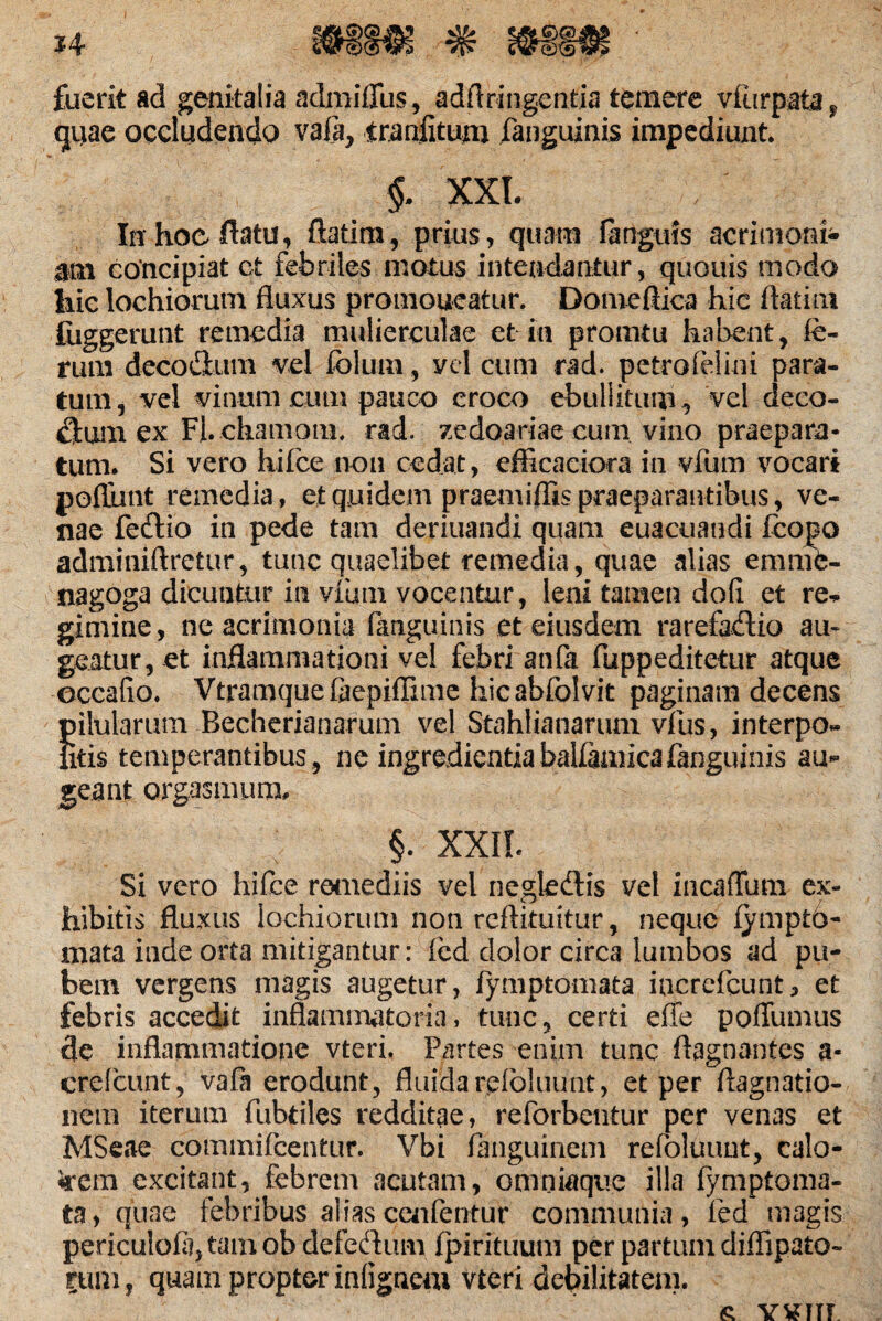 fuerit ad genitalia admiffus, adA Tingentia temere vfiirpata, qiiae occludendo vafa, traditum fanguinis impediunt §. XXL In hoe flatu, ftatim, prius, quam fa riguis acrimoni¬ am concipiat ct febriles motus intendantur, quouis modo liie lochiorum fluxus promoneatur. Domeflica hic ftatim fiiggerunt remedia mulierculae et in promtu habent, fe¬ rum decodium vel folum, vel cum rad. petrofelini para¬ tum, vel vinum cum pauco croco ebuli itum, vel deco¬ rum ex Fl.chamoiit, rad. zedoariae cum vino praepara¬ tum. Si vero hifce non cedat, efficaeiora in vfum vocari pofiiint remedia, et quidem praemiflis praeparantibus, ve¬ nae fetftio in pede tam deriuandi quam euacuandi ftopo adminiftretur, tunc quaelibet remedia, quae alias emnfe- nagoga dicuntur in viam vocentur, leni tamen doli et re* gimine, ne acrimonia fanguinis et eiusdem rarefaflio au¬ geatur, et inflammationi vel febri anfa fuppeditetur atque occatio. Vtramquefeepiflime hicabfolvit paginam decens Julularum Becherianarum vel Stahlianarum vius, interpo- itis temperantibus, ne ingredientiabaUamicafanguinis au¬ geant orgasmum, §. XXII. Si vero hifce remediis vel neglecflis vel ineaflum ex¬ hibitis fluxus lochiorum non reftituitur, neque fymptb- mata inde orta mitigantur: fed dolor circa lumbos ad pu¬ bem vergens magis augetur, fymptomata increfcunt3 et febris accedit inflammatoria, tunc, certi effe poffumus de inflammatione vteri. Partes enim tunc ftagnantes a- crefcunt, vafa erodunt, fluidarefbluunt, et per flagnatio- nem iterum fubtiles redditae, reforbentur per venas et MSeae commifcentur. Vbi languinem refoluunt, calo- 5rem excitant, febrem acutam, omniaque illa fymptoma¬ ta) quae febribus alias cenfentur communia, fed magis periculofejtamob defedum fpirituum per partum diflipato- rum, quam propter intignem vteri debilitatem. £ YYITT