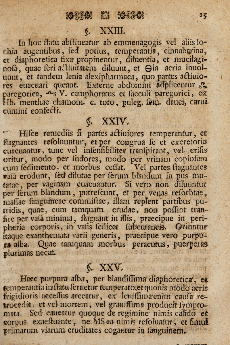 In hoc flata abfiineatur ab enimenagogis vel aliis Io- chia augentibus, fed potius, temperantia, cinnabarina, et diaphoretica fixa' propinentur, diluentia, et rnucilagi- nofa, quae feri aeliuitatem diluunt, et 0ia acria inuol- uunt, ct tandem lenia afexipharmaca, quo partes afliuio- res enacuari queant. Externe abdomini adplicentur paregorica, *^s V. camphoratus et facculi paregorici, ex Hb. menthae chamom. e. toto , puleg. dauci, carui cumini eonfedlh 1 ' §. XXIV. Hifce remediis fi partes actiuiores temperantur, et fiagnantes refoluuntur, et per congrua fe et excretoria euacuantur, tunc vel infenfibiliter tranfpirant,. vel crifis oritur, modo per ludores, modo per vrinam copiolam cum ledimentO j et morbus ceflat. Vel partes flagnantes vafa erodunt, fed dilutae per ferum blandum in pus mu¬ tatae , per vaginam euacuantur; SI vero non diluuntur per (erum blandum, putrefiunt, et per venas reforbtae, rnaffae fanguineae commiflae, illam replent partibus pu¬ tridis, quae, cum tamquam crudae, non poffxnt tran- fi re per vafa minima, ftagnant in iUis, praecipue in peri- pheria corporis, in vafis fcilicet fuDcutarieis. Oriuntur itaque exanthemata varii generis, praecipue vero purpu¬ ra alba. Quae tamquam morbus peracutus, puerperas plurimas necat §. XXV s ■ .1 Haec purpura alba-, per blandiffima diaphoretici, ct temperantia inflatu feruetivr femperato^et quouis modo aeris frigidioris acceffus arceatur, ex leriiffimaeninT caufa re¬ trocedit, et vel mortem, vel grauiffima producit tynlpto- mata. Sed caueatur quoque de regimine nimis calido et corpus exaeftuante ,, ne MSea nimis refoluatur, et fimul primarum viarum cruditates cogantur in ianguinerm