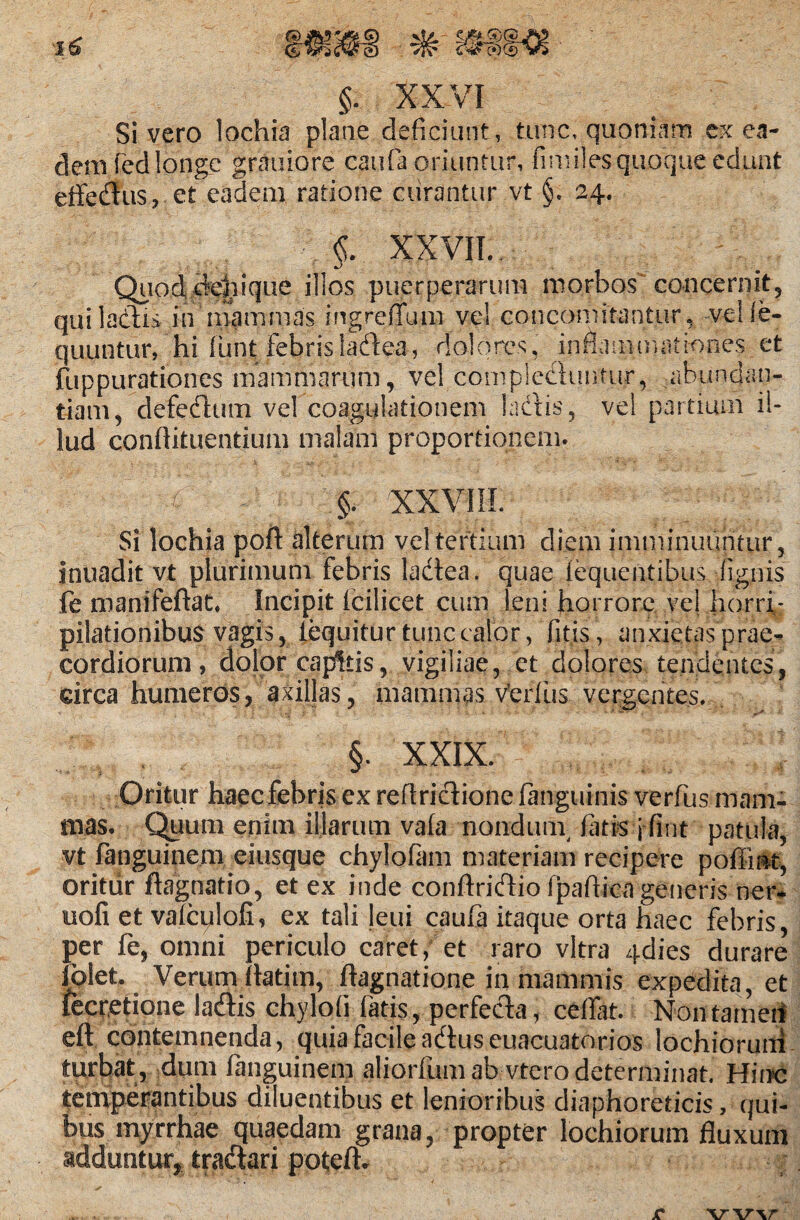 Sivero lochia plane deficiunt, tunc, quoniam ex ea¬ dem fed longe grauiore caufa oriuntur, fimiles quoque edunt effeflus, et eadem ratione curantur vt §. 24. • XXVII.. Quod dcliique illos puerperarum morbos' concernit, qui laciis in mammas ingrefTum ve! concomitantur, veile- quuntur, hi flant febris iaedea, dolores, inflammationes et fuppurationes mammarum, vel complectuntur, abundan¬ tiam, defeedum vel coagulationem laedis, vel partium il¬ lud conflituentium malam proportionem. §. XXVIII. Si lochia poil alterum vel tertium diem imminuuntur, inuadit vt plurimum febris Iaedea. quae lequentibus lignis fe manifeftat. Incipit Icilicet cum leni horrore ve! horri^ pilationibus vagis, lequitur tunc calor, fitis, anxietas prae¬ cordiorum , dolor capitis, vigiliae, et dolores tendentes, circa humeros, axillas, mammas vfcrflis vergentes. §. XXIX. Oritur haec febris ex reftricdione {anguinis verfus mam¬ mas. Quum enim illarum vala nondum, fatis j fint patula, vt fanguinem eiusque chylofam materiam recipere poffint, oritur ftagnatio, et ex inde conftriedio fpaflicn generis ner- uofi et valcijloli, ex tali Jeui caufa itaque orta haec febris, per fe, omni periculo caret, et raro vitra 4dies durare fplet. Verum (latim, flagnatione in mammis expedita, et fecretione laedis chylofi fatis, perfeida, ceflat. Non tamen eft contemnenda, quia facile aedus euacuatorios lochiorutri turbat , dum fanguinem aliorfum ab vtcro determinat. Hinc temperantibus diluentibus et lenioribus diaphoreticis, qui¬ bus myrrhae quaedam grana, propter lochiorum fluxum adduntur, traedari poteft.