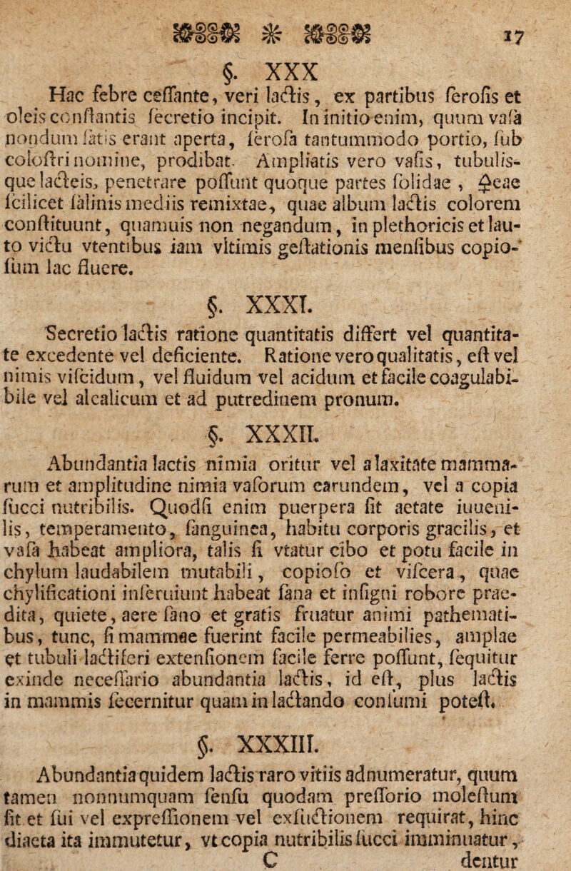 §. XXX Hac febre ceffante, veri ladlis, ex partibus ferofis et oleis conflantis fecretio incipit. In initio enim, quumvafa nondum latis erant aperta, ferofa tantummodo portio, fub coioilri nomine, prodibat. Ampliatis vero vafis, tubulis- quelacleis> penetrare poffunt quoque partes foiidae , ^eae Icilicet lalinis mediis remixtae, quae album lallis colorem conftituunt, quamuis non negandum, in plethoricis et lau¬ to victu vtentibus iam vltimis geflationis meniibus copio- lum lac fluere. §. XXXI. Secretio ladtis ratione quantitatis differt vel quantita¬ te excedente vel deficiente. Ratione vero qualitatis, eft vel nimis vifcidum, vel fluidum vel acidum et facile coagulabh bile ve] alcalicum et ad putredinem pronum. §. XXXII.  Abundantia lactis nimia oritur vel a laxitate mamma¬ rum et amplitudine nimia va forum carundem, vel a copia liicei nutribilis. Quoclfi enim puerpera fit aetate iuueni- lis, temperamento, fanguinea, habitu corporis gracilis, et vafa KiDeat ampliora, talis fi viatur cibo et potu facile in chylum laudabilem mutabili, copiofo et vifcera, quae chylificationi inferuiunt habeat fana et infigni robore prae¬ dita, quiete, aere fano et gratis fruatur animi pathemati- bus, tunc, fi mammae fuerint facile permeabilies, amplae et tubuli ladtiferi extenfionem facile ferre poliunt, (equitur exinde neceffario abundantia lacflis, id eft, plus ladtis in mammis fecernitur quam in ladando conium i potefh — # §. XXXIII. Abundantia quidem lacftis raro vitiis adnumeratur, quum tamen nonnumquam feafu quodam prefforio moleftuflj fit et fui vel expreffionem vel exlusftionem requirat, hinc diaeta ita immutetur, vt copia nutribilis liicci imminuatur, C dentur