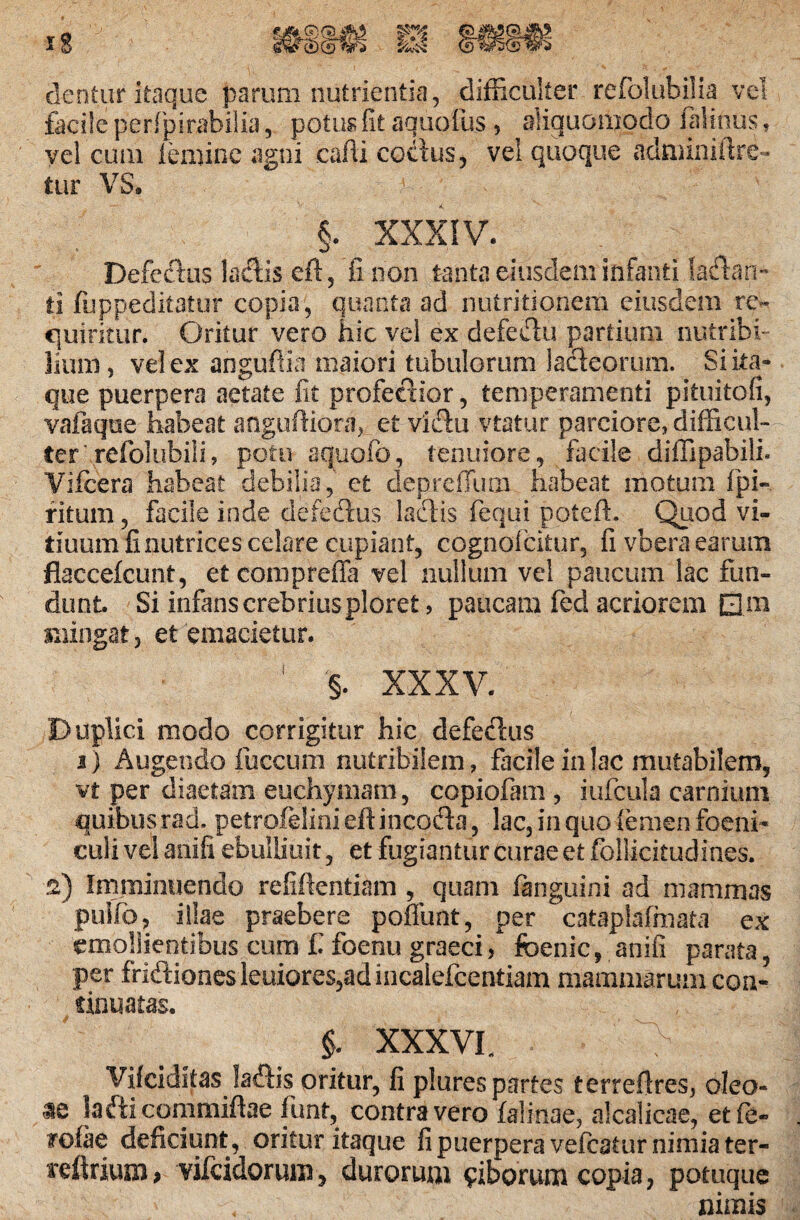 dentur itaque parum nutrientia, difficulter refolubilia vel facile perfpirabilia, potus fit aquofus , aliquomodo lalinus» vel cum leniine agni cafii coctus, vel quoque adminiftre- tur VS. ' • * 0 |' \ §. XXXIV. Defectus lactis eft, fi non tanta eiusdem infanti !adan~ ii fuppeditatur copia, quanta ad nutritionem eiusdem re¬ quiritur. Oritur vero hic vel ex defectu partium nutribi¬ lium, vel ex anguftia maiori tubulorum lacteorum. Si ita¬ que puerpera aetate fit profecdor, temperamenti pituitofi, vafaque habeat anguftiora, et vidtu vtatur parciore, difficul¬ ter’refolubili, potu aquofo, tenuiore, facile diffipabili. Vifcera habeat debilia, et deprcfTum habeat motum fpi- ritum, facile inde defedtus laciis fequi poteft. Quod vi¬ duum finutrices celare cupiant, cognolcitur, fi vberaearum flaccefcunt, eteompreffa vel nullum vel paucum lac fun¬ dunt Si infans crebrius ploret, paucam fed acriorem EJm mingat, et emacietur. 1 §. XXXV. Duplici modo corrigitur hic defedus i) Augendo fuccum nutribilem, facile in lac mutabilem, vt per diaetam euehymam, copiofam , iufcula carnium quibusrad, petrofelini eftincofla, lac, in quo femen foeni- culi vel anifi ebulliuit, et fugiantur curae et foliicitudines. ■2) Irnjminuendo refiftentiam , quam fenguini ad mammas puifo, illae praebere poliunt, per cataplafmata ex emollientibus cum f. foenu graeci, foenic, anifi parata, per fndiones leuiores,adincalefcentiam mammarum coa- f innatas. $. XXX VL Vifciditas ladis oritur, fi plures partes terrefires, oleo- ae lafticommiftae funt, contra vero faiinae, alcalicae, etfe- roiae deficiunt, oritur itaque fi puerpera veftatur nimia ter- irdtrium> vifeidorum, durorum ciborum copia, potuque nimis