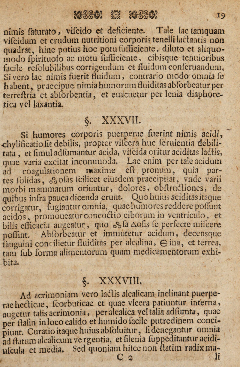 19 nimis faturato, vifcido et deficiente. Tale lac tamquam vifcidum et crudum nutritioni corporis tenelli la&antis non quadrat, hinc potius hoc potufufficieate, diluto et aliquo- uiodo fpirituofo ac motu fiifficiente, cibisque tenuioribus facile refolubilibus corrigendum et fluidum cpnferuandum. Sivero lac nimis fuerit fluidum, contrario modo omnia fe habent, praecipue nimia humorum fluiditasabforbeatur per terreflria et abforbentia, et euacuetur per lenia diaphore¬ tica vel laxantia. §. XXXVII. Si humores corporis puerperae fuerint nimis acidi, <ffiylificatio fit debilis, propter vilcera huc feruientia debili¬ tata , et fimul aclfumantur acida, vifclda oritur aciditas laciis, quae varia excitat incommoda. Lac enim per tale acidum ad coagulationem maxime eft pronum, quia par¬ tes folidas, o°oOfas fcilicet eiusdem praecipitat, vnde varii morbi mammarum oriuntur, dolores, obfirudiones, de quibus infra pauca dicenda erunt. Quo huius aciditas itaque corrigatur, fugiantur omnia, quae humores reddere poliunt acidos, promoueaturconcodio ciborum in ventriculo, et bilis efficacia augeatur, quo &ofis fe perfecte mifcere poffint. Abforbeatur et immutetur acidum, decensque fanguini concilietur fluiditas per alcalina, ©iiia, et terrea, tam fub forma alimentorum quam medicamentorum exhi¬ bita. §. XXXVIII. Ad acrimoniam vero laflis alcalicam inclinant puerpe¬ rae heclicae, fcorbuticae et quae vlcera patiuntur interna, augetur talis acrimonia, per alcalica vel talia adfumta, quae per ftafin in loco calido et humido facile putredinem conci¬ piunt. Curatio itaque huius abloluitur, fi denegantur omnia ad flatum alcalicum ve rgentia, et filenia fuppeditantiiracidi- ufcula et media. Sed quoniam hilce non flatim radix ma-