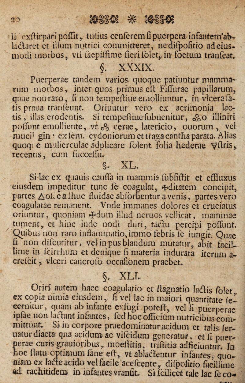 ladlaret et illum nutrici committeret, nediipofitio ad eius- modi morbos, vti faepiffime fierifolet,..in foetum tranfeat §. XXXIX. Puerperae tandem varios quoque patiuntur mamma¬ rum morbos, inter quos primus eft Fiffurae papillarum, quae non raro, fi non tempeftiue emolliuntur, in vlcerafa¬ tis praua tranfeunt Oriuntur vero ex acrimonia lac¬ tis, illas erodentis. Si tempeftiue fubuenitur, O^o illiniri poliunt emolliente, vt 0°0 cerae,, latericio, ouorum , vel muci! gin ‘ ex. leni. Cydoniorum et tragacantha parata. Alias quoqi e mulierculae adpiicare folent folia hederae VfWSj recentis, cum fucceffu. §. XL,. Si lac ex quauis cauffa in mammis fubfiftit et effluxus eiusdem impeditur tunc fe coagulat, aditarem concipit, partes AofieaJhuc fluidaeabfbrbenturavenis, partes vero coagulatae remanent. Vnde immanes dolores et cruciatus oriuntur, quoniam dhdum illud, neruos vellicat, mammae tument,, et hinc inde nodi duri, tacfiu percipi poffunt. Quibus non raro inflammatio, immo febris fe i ungit. Quae fi non difcutitur, vel in pus blandqm mutatur,, abit facil¬ lime in feirrhum et denique fi materia indurata iterum a- crefcit „ vlceri cancrofo occafionem praebet.. XLL Oriri autem haec coagulatio et ftagnatio lacflis folet ex copia nimia eiusdem, fi vel lac in maiori quantitate fe- cernitur, quam ah infante exfugl poteft, velli puerperae iplae non laciant infantes, fedhoc officium nutricibus com¬ mittunt. Si in corpore praedominatur acidum et talis ler- uaturdiaeta qna acidum ac vifcidum generatur, et fi puer¬ perae curis grauioribus,„ moeftitia, triftitia adficiuntmv In hoc flatu optimum iane eft, vt ablaftentur infantes, quo¬ niam ex iadle acido ve! facile acefcentey difpofitio facillime ad rachitidem in infantes vranfit. Si fcilicet tale lac fe co*