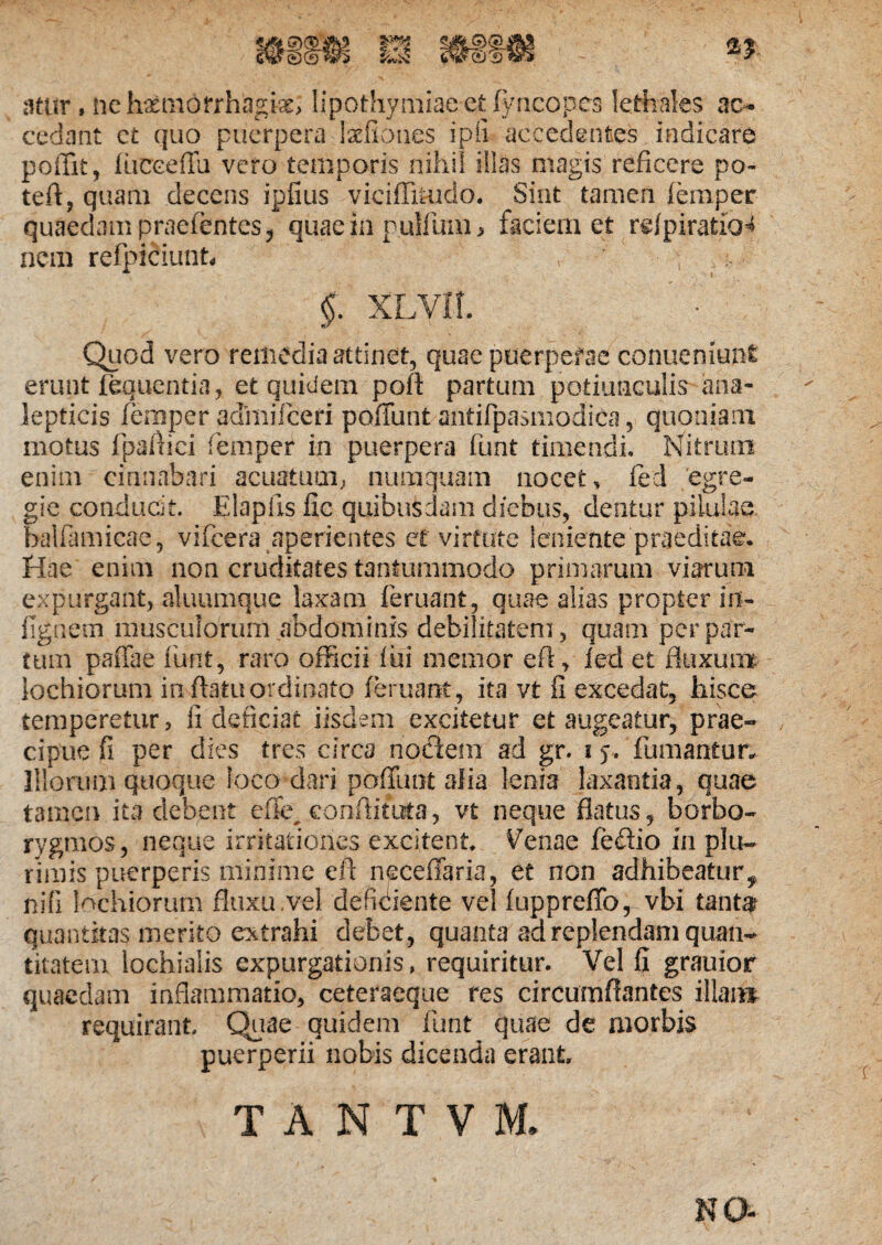 atiir, ne temorrhagfc lipothymiaeet fvncopes lethales ac¬ cedant et quo puerpera taliones ipfi accedentes indicare poffit, fiicceflu vero temporis nihil illas magis reficere po- teft, quam decens ipfius viciflkudo. Sint tamen femper quaedam praefentes, quae in pullum, faciem et relpiraticH nem refpiciunt » ' , > §. XLVll. Quod vero remedia attinet, quae puerperae conueniunt erunt fequentia, et quidem pofl partum potiunculis ana- lepticis femper admifeeri poffunt antifpasmodica, quoniam motus fpaftici femper in puerpera funt timendi. Nitrum enim cinnabari acuatum, nuraquam nocet, fed egre¬ gie conducit. Elaplis fic quibusdam diebus, dentur pilulae balfamicae, vifcera aperientes et virtute leniente praeditae. Hae enim non cruditates tantummodo primarum viarum expurgant, aluumque laxam feruant, quae alias propter in- fignein musculorum abdominis debilitatem, quam per par¬ tum pafiae funt, raro officii lui memor eft, fed et fluxum lochiorum in flatu ordinato (eruant, ita vt fi excedat, hisce temperetur, fi deficiat iisdem excitetur et augeatur, prae¬ cipue fi per dies tres circa nodem ad gr. 15, fumantur. Illorum quoque loco dari poffunt alia lenia laxantia, quae tamen ita debent effc conflitota, vt neque flatus, borbo- rygmos, neque irritationes excitent. Venae fe&io in plu¬ rimis puerperis minime eft necefiaria, et non adhibeatur^ nifi lochiorum fluxu .vel deficiente vel fuppreflb, vbi tantar quantitas merito extrahi debet, quanta ad replendam quan¬ titatem lochialis expurgationis, requiritur. Vel fi grauior quaedam inflammatio, ceteraeque res circumflantes illam requirant. Quae quidem funt quae de morbis puerperii nobis dicenda erant