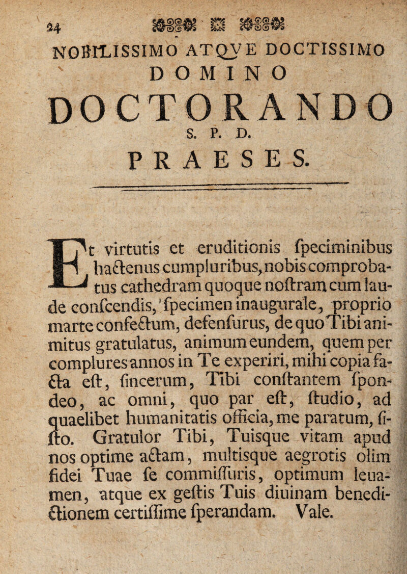 nobilissimo atqve doctissimo DOMINO DOCTORANDO S. P. D. PRAESE S. Et virtutis et eruditionis fpeciminibus ha&enus cumpluribus,nobis comproba¬ tus cathedram quoque noftram cum lau¬ de confcendis, ’ fpecimen inaugurate, proprio marte confe&um, defenfurus, dequoTibiani- mitus gratulatus, animum eundem, quem per complures annos in Te experiri, mihi copia fa- fta eft, fmcerum, Tibi conflantem fpon- deo, ac omni, quo par eft, ftudio, ad quaelibet humanitatis officia, me paratum, fi- fto. Gratulor Tibi, Tuisque vitam apud nos optime adam, multisque aegrotis olim fidei Tuae fe commilTuris, optimum leua- men, atque ex geftis Tuis diuinam benedi- ftionem certiffime fperandam. Vale.