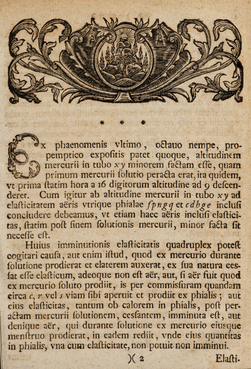 * # * : phaenomenis vltimo, o£hauo nempe, pro¬ pemptico expofitis patet quoque, altitudinem mercurii in tubo xy minorem faftam efte, quam primum mercurii fblutio pera&a erat, ita quidem, vt prima ftatim hora a 16 digitorum altitudine ad 9 defcen- deret. Cum igitur ab altitudine mercurii in tubo xy ad elafbcitatem aeris vtrique phialae fpngq et cdbge inclufi concludere debeamus, vt etiam haec aeris inclufi elaftici- tas, ftatim poft finem folntionis mercurii, minor fa£ta fit neceffe eft. Huius imminutionis elafticitatis quadruplex poteft cogitari caufa, aut enim iftud, quod ex mercurio durante Iblutione prodierat et elaterem auxerat, ex fua natura ces- lat efie elafticum, adeoque non eft aer, aut, fi aer fuit quod ex mercurio foluto prodiit, is per commisfuram quandam circa c, r vel s viam fibi aperuit et prodiit ex phialis ; aut eius elafticitas, tantum ob calorem in phialis, poft per* a£tam mercurii folutionem, cesfontem, imminuta eft, aut denique aer, qui durante folutione ex mercurio eiusque menftruo prodierat, in eadem rediit, vnde eius quantitas in phialis, vna cum elafticitate,non potuit non imminui. )( a . Elafti*