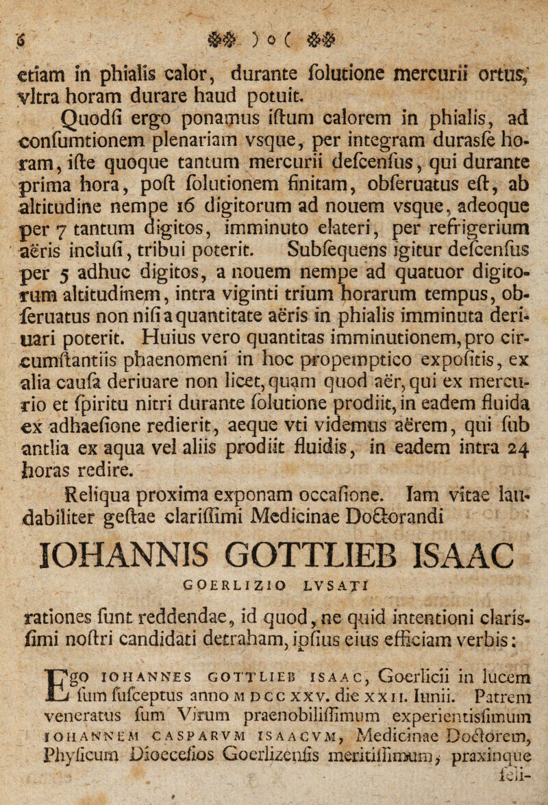 etiam in phialis calor, durante folutione mercurii ortus, yltra horam durare haud potuit. Quodfi ergo ponamus iftum calorem in phialis, ad confumtionem plenariam vsque, per integram durasfe ho¬ ram, ifte quoque tantum mercurii defcenfos, qui durante prima hora, poft folutionem finitam, obferuatus eft, ab altitudine nempe 16 digitorum ad nouem vsque, adeoque per 7 tantum digitos, imminuto elateri, per refrigerium aeris inclufi, tribui poterit. Subfequens igitur defcenfus per 5 adhuc digitos, a nouem nempe ad quatuor digito¬ rum altitudinem, intra viginti trium horarum tempus, ob- leruatus non nifi a quantitate aeris in phialis imminuta deri- uari poterit. Huius vero quantitas imminutionem, pro cir¬ cumflandis phaenomeni in hoc propemptico expolitis, ex alia caufa deriuare non licet, quam quod aer, qui ex mercu¬ rio et fpiritu nitri durante folutione prodiit, in eadem fluida ex adhaefione redierit, aeque vti videmus aerem, qui fub antlia ex aqua vel aliis prodiit fluidis, in eadem intra 24 horas redire. Reliqua proxima exponam occafione. Iam vitae lau¬ dabiliter geftae clariffimi Medicinae Do&orandi IOHANNIS GOTTLIEB ISAAC GQERLIZIO LVSAXI rationes funt reddendae9 id quod, ne quid intentioni claris- fimi noftri candidati detraham,ipfius eius efficiam verbis: Ego 10hannes gottlieb isaac, Goerlicii in lucem fum fufeeptus anno m d c c xx v. die x x 11. Innii. Patrem veneratus fum Virum praenobiliffimum experientisfimum 1 oh annem casparvm isaacvm, Medicinae Dolorem, Phylleum Dioecefios Goerlizenfis meritiffimuni; praxinque