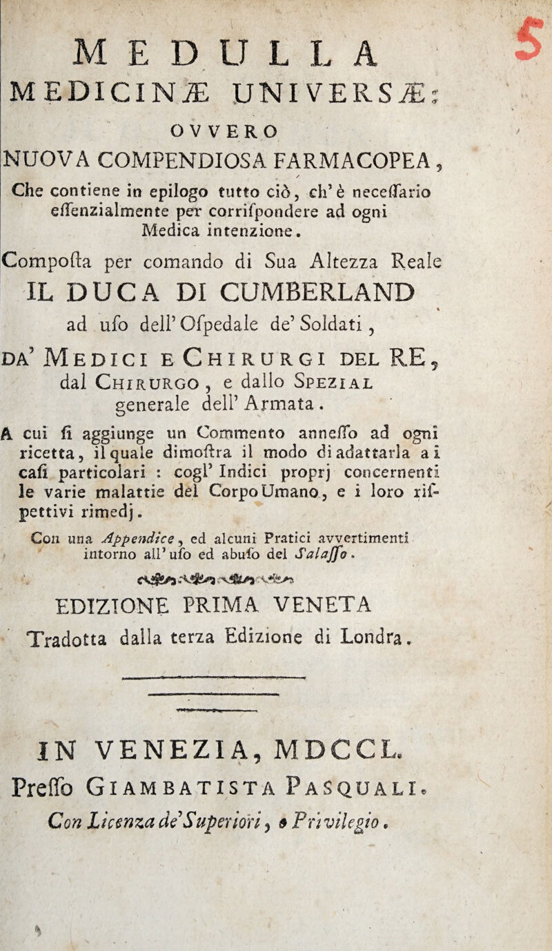 MEDULLA MEDICINA UNIVERSA: OVVERO NUOVA COMPENDIOSA FARMACOPEA, / Che contiene in epilogo tutto ciò, eh’è necedario eflenzialmente per corrifpondere ad ogni Medica intenzione. Comporta per comando di Sua Altezza Reale IL DUCA DI CUMBERLAND ad ufo deli5 Ofpedale de5 Soldati 3 da' Medici eChirurgi del RE5 dal Chirurgo 5 e dallo Spezial generale dell5 Armata. A. cui fi aggiunge un Commento annega ad ogni ricetta, il quale dimortra il modo di adattarla ai cafi particolari : cogl5 Indici proprj concernenti le varie malattie dei Corpo Umano , e i loro ris¬ pettivi rimedj. Con una Appendice, ed alcuni Pratici avvertimenti intorno all* ufo ed abufo del Salajfo. EDIZIONE PRIMA VENETA Tradotta dalla terza Edizione di Londra. IN VENEZIA, MDCCL. Pretto Gì am batista Pasquali. Con Licenza di Superiori, » Privilegio.