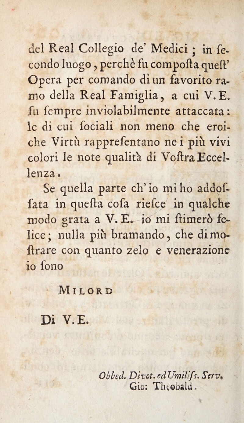 condo luogo, perchè fu comporta quell’ Opera per comando di un favorito ra¬ mo della Reai Famiglia, a cui V.E, fu fempre inviolabilmente attaccata: le di cui fociali non meno che eroi¬ che Virtù rapprefentano nei più vivi colori le note qualità di Voftra Eccel¬ lenza . Se quella parte eh’ io mi ho addof- fata in quella cofa riefee in qualche modo grata a V. E. io mi ftimerò fe¬ lice; nulla più bramando, che di ino¬ ltrare con quanto zelo e venerazione io fono • Milord Di V. E. Obbt'd. Divot. ed Umìlìfs, Serv* Gio: Thtobald.