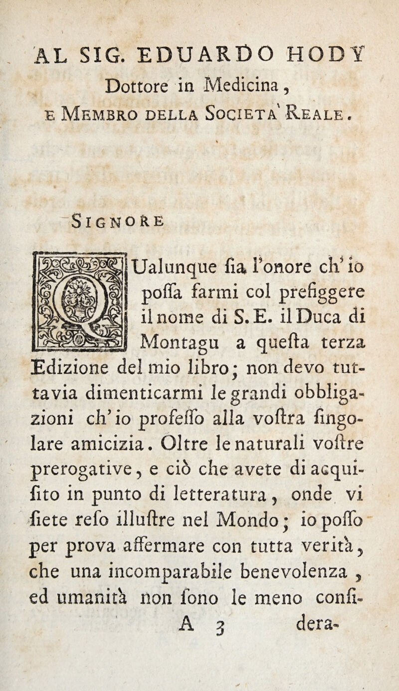 AL SIG. EDUARDO HODY Dottore in Medicina, e Membro della Società Reale. Signore Ualunque fial’onore ch’io pofla farmi col prefiggere il nome di S.E. il Duca di Montagu a quella terza Edizione del mio libro; non devo tut¬ tavia dimenticarmi le grandi obbliga¬ zioni ch’io profefìb alla voftra fingo- lare amicizia. Oltre le naturali voftre prerogative, e ciò che avete di acqui¬ eto in punto di letteratura, onde vi liete refo illuftre nei Mondo; iopolfo per prova affermare con tutta verità, che una incomparabile benevolenza , ed umanità non fono le meno confi- A 3 dera-