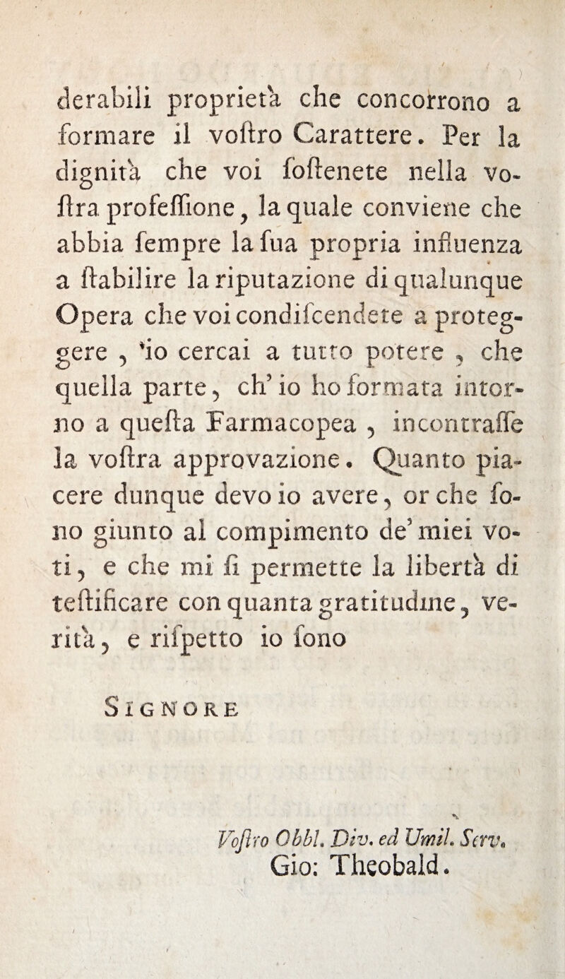 derabili proprietà che concorrono a formare il voiiro Carattere. Per la dignità che voi foftenete nella vo- fìra profeffione, la quale conviene che abbia Tempre lafua propria influenza a ffabilire la riputazione di qualunque Opera che voi condifcendete a proteg¬ gere , *io cercai a tutto potere , che quella parte, ch’io ho formata intor¬ no a quella Farmacopea , incontraffe la voftra approvazione. Quanto pia¬ cere dunque devo io avere, or che fo¬ no giunto al compimento de’ miei vo¬ ti , e che mi fi permette la libertà di teftificare con quanta gratitudine , ve¬ rità , e rifpetto io fono Signore Voftro Ohbl. Div. ed Umil. Scrv, Gio; Theobald.