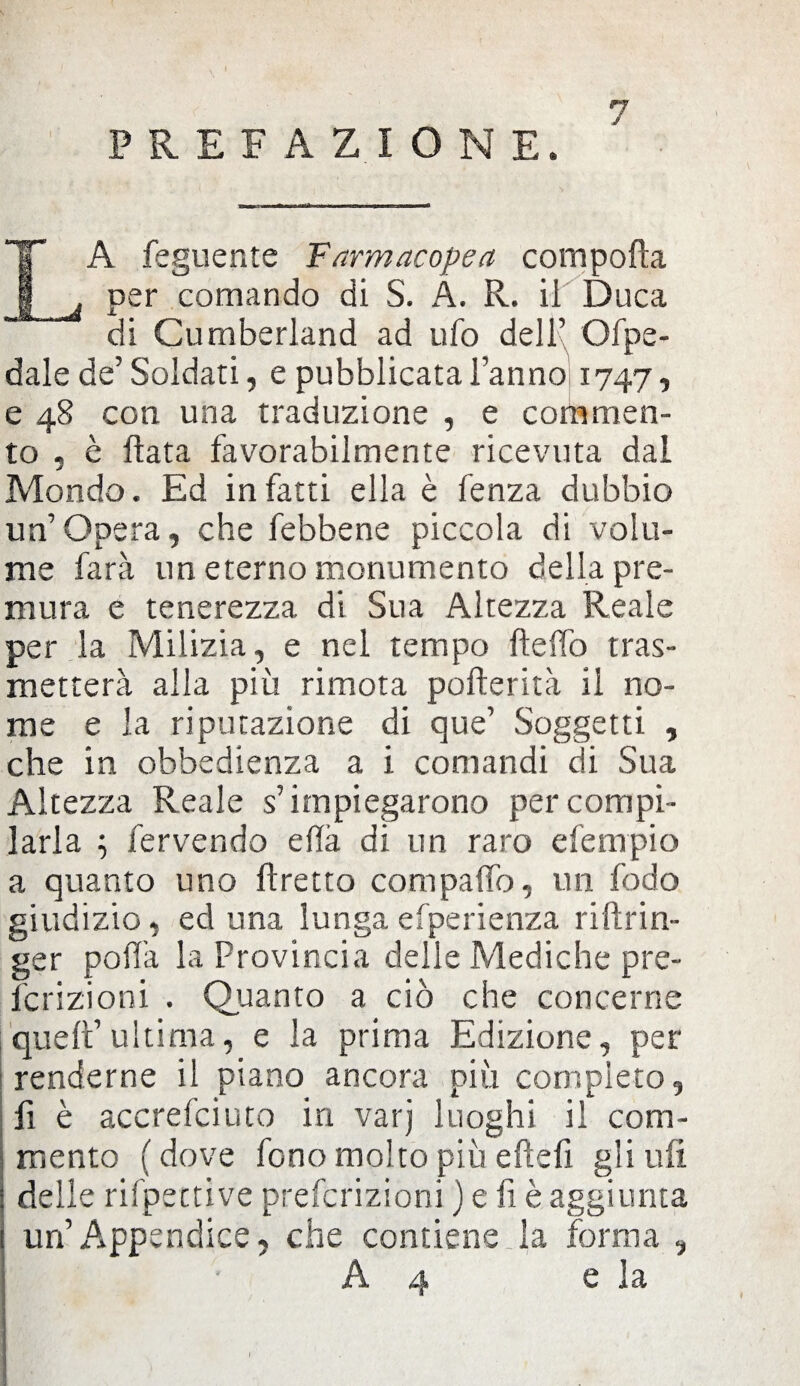 PREFAZIONE. LA feguente Farmacopea compolla per comando di S. A. R. il Duca di Cumberland ad ufo dell’ Gfpe- dale de’Soldati, e pubblicata l’anno 1747, e 48 con una traduzione , e commen¬ to . è Hata favorabilmente ricevuta dal Mondo. Ed infatti ella è fenza dubbio un’Opera, che febbene piccola di volu¬ me farà un eterno monumento della pre¬ mura e tenerezza di Sua Altezza Reale per la Milizia, e nel tempo Hello tras¬ metterà alla più rimota pofterità il no¬ me e la riputazione di que’ Soggetti , che in obbedienza a i comandi di Sua Altezza Reale s’impiegarono per compi¬ larla ; fervendo ella di un raro efempio a quanto uno flretto compalio, un fodo giudizio, ed una lungaefperienza riftrin- ger polla la Provincia delle Mediche pre- fcrizioni . Quanto a ciò che concerne |quell’ultima, e la prima Edizione, per renderne il piano ancora più completo, fi è accrefciuto in varj luoghi il com¬ mento ( dove fono molto più elidi gli ufi delle rifpettive prefcrizioni ) e fi è aggiunta un’Appendice, che contiene la forma , A4 e la