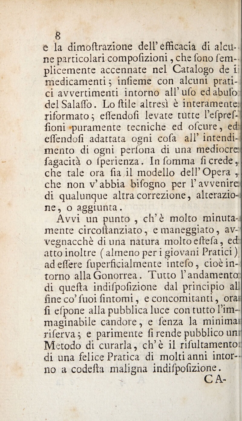 t la dimoftrazione dell’efficacia di alcu¬ ne particolari compofizioni, che fono fem- plicemente accennate nel Catalogo de i medicamenti ; infieme con alcuni prati¬ ci avvertimenti intorno all’ufo ed abufo delSalalfo. Lodile altresì è interamente: riformato; efiendofi levate tutte l’efpref- fioni puramente tecniche ed ofcure, ed dfendofi adattata ogni cofa all’ intendi¬ mento di ogni pedona di una mediocre fagacità o fperienza. In fomma fi crede, che tale ora fia.il modello dell’ Opera , che non v’abbia bifogno per l’avvenire di qualunque altra correzione, alterazio¬ ne, o aggiunta. Avvi un punto , eh’è molto minuta¬ mente circoftanziato, e maneggiato, av¬ vegnaché di una natura molto ettefa, ed atto inoltre ( almeno per i giovani Pratici ) ad edere fuperficialmente intefo, cioè in¬ torno alla Gonorrea. Tutto l’andamento di quella indifpofizione dal principio al fine co’fuoi fintomi, e concomitanti, ora: fi efpone alla pubblica luce con tutto l’im¬ maginabile candore, e fenza la minimai riferva ; e parimente fi rende pubblico unr Metodo di curarla, eh’è il rifultamento di una felice Pratica di molti anni intor¬ no a codetta maligna indifpofizione. CA-