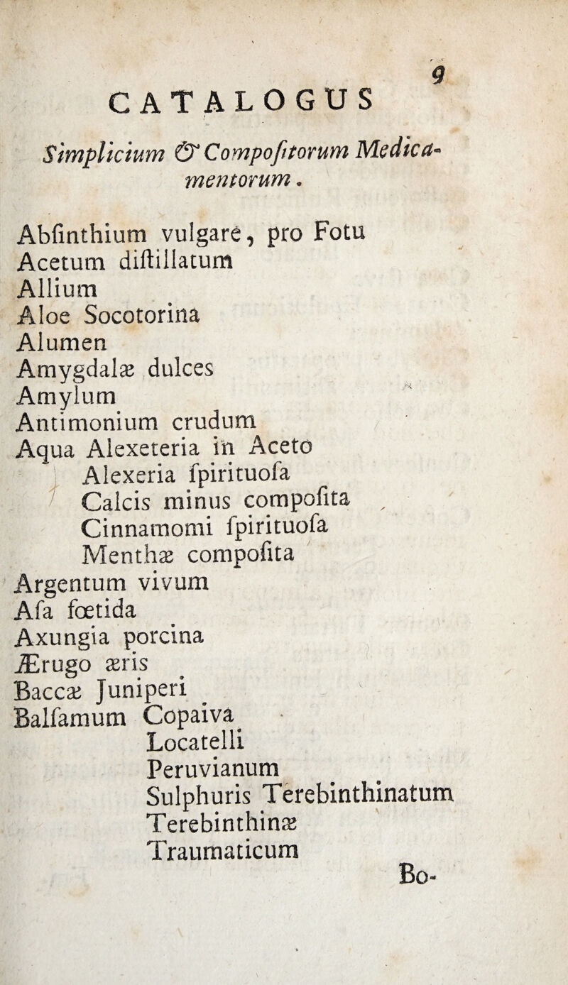 CATALOGUS SìmpUcimn & CompofitoruYn Medica* mentorum. Abfinthium vulgaré, prò Fotu Acetum diftillatum Allium Aloe Socotorina Alumen Amygdalaj dulces Amylum Antimonium crudurn Aqua Aiexeteria in Aceto Aiexeria fpirituola Calcis minus compofita , Cinnamomi fpirituofa Menthae compofita Argentum vivum Afa foetida Axungia porcina AErugo aeris Bacche Juniperi Balfamum Ccpaiva^ Locateli! Peruvianum Sulphuris Terebinthinatum Terebinthinte Traumaticum Bo-