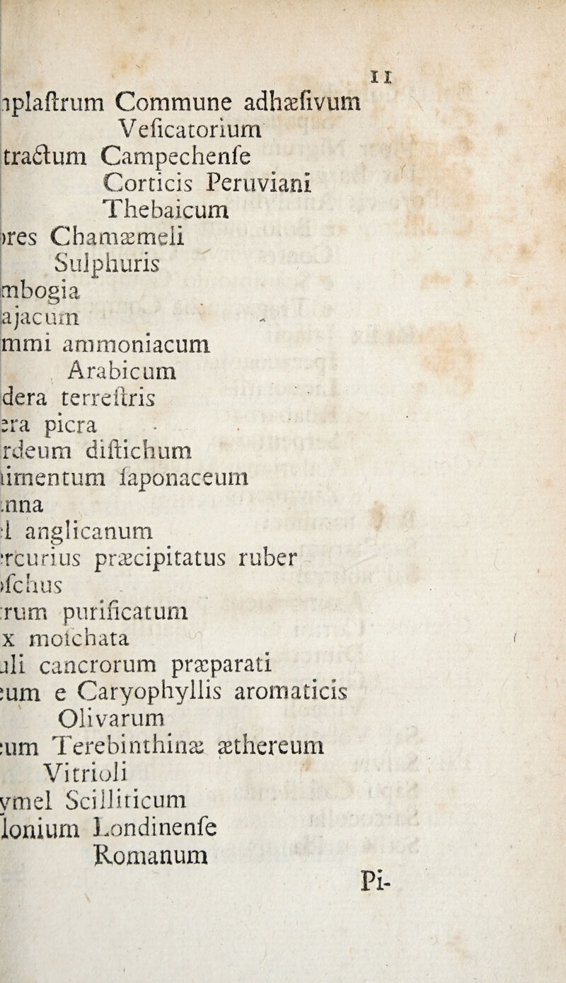 iplafìrum Comraune adhaefivum Veficatorìum traótum Campecheni'e Corticis Peruviani Thebaicum >res Chiamameli Suiphuris mbogia jajacum mmi armnoniacum Arabicum dera terreiìris ;ra pierà • . rdeum diftichum ùmentum faponaceum :nna d anglicanum treurius precipitati^ ruber ifchus rum purificatum x mofehata ali cancrorum preparati :um e Caryophyllis aromaticis Oiivarum :um Terebi rulline aethereum Vi r rioli _ ymel Scilliticum ionium Londinenfe Romanum