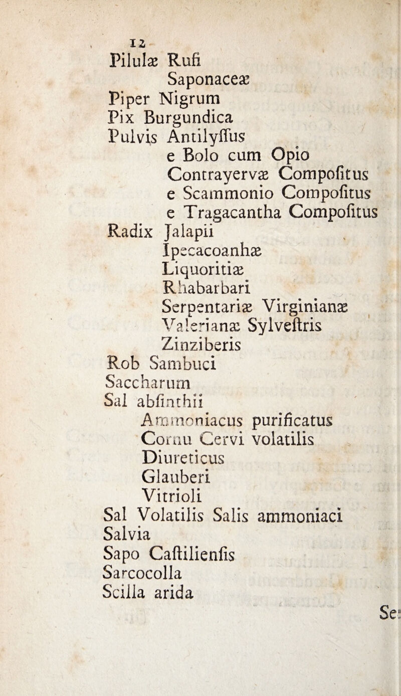 Pilula: Rufi Saponacea: Piper Nigrum Pix Burgundica Pulvis Antilyflus e Bolo cum Opio Contrayerva: Compofitus e Scammonio Compofitus e Tragacantha Compofitus Radix Jalapii Ipecacoanhaa Liquoritise Rhabarbari Serpentario Virginianae Valeriana: Sylveftris Zinziberis Rob Sambuci Saccharum Sai abfinthii Ammoniacus purificatus Cornu Cervi volatilis Diureticus Glauberi Vitrioli Sai Volatilis Salis ammoniaci Salvia Sapo Caftilienfis Sarcocolla Scilla arida