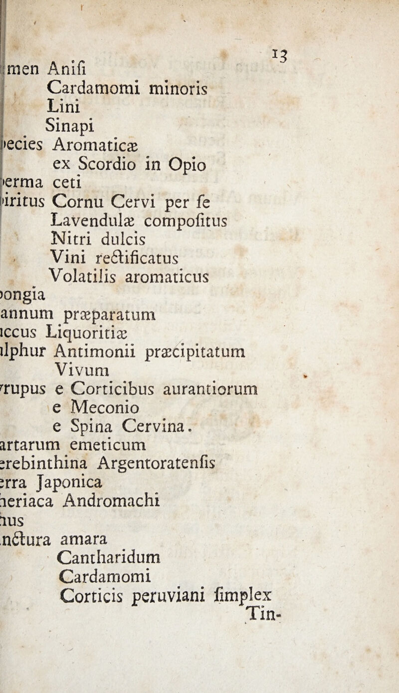 r imen Anifi Cardamomi minoris Lini oinapi •ecies Aromatica ex Scordio in Opio •erma ceti •iritus Cornu Cervi per fe Lavendule compofitus Nitri dulcis . Vini reftificatus Volatilis aromaticus )ongia annum preparatomi ìccus Liquoritie ìlphur Antimonii precipitatimi Vivum •lupus e Corticibus aurantiorum e Meconio e Spina Cervina, artarum emeticum erebinthina Argentoratenfis irra Japonica aeriaca Andromachi 1US nólura amara Cantharidum Cardamomi Corticis peruviani fimplex Tin-