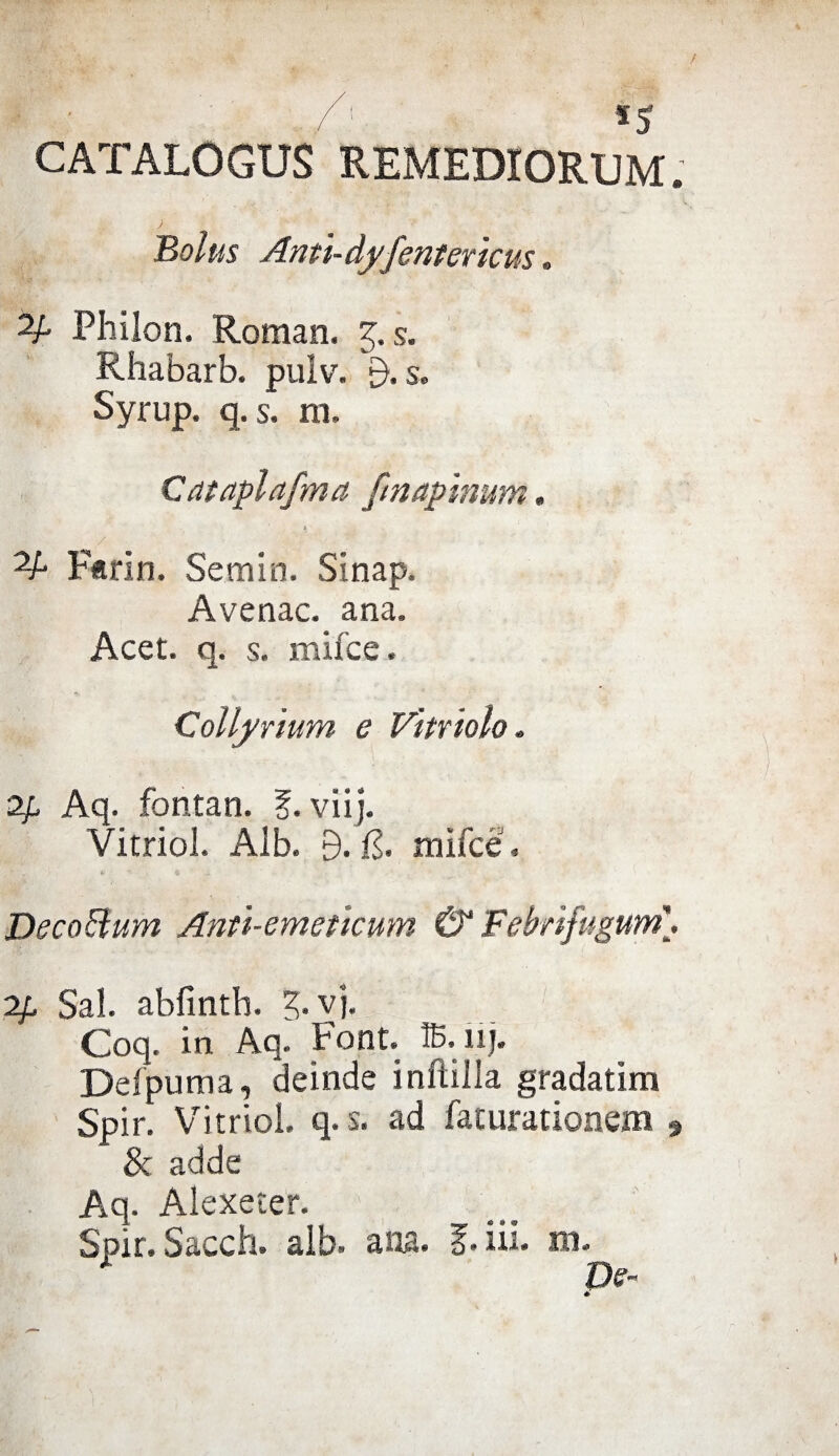 /; *5 CATALOGUS REMEDIORUM. Boius Ami- dfjentericus » 2A Philon. Roman, 5. s. Rhabarb. pulv. s. Syrup. q. s. m. Cataplafma fmapinum, 2A Farin. Semin. Sinap. Avenac, ana, Acet. q. s. mifce. Collyrium e Vìntolo. 2f Aq. fontan. ?. vii). Vitriol. Alb. B. il. mìfce. Deco Bum Anti-emeticum & Febrifugum\ ip Sai. abfintb. 3. vj. Coq. in Aq. Font, ffi.nj. Defpuma, deinde infilila gradatim Spir. Vitriol. q.s. ad faturationem , & adde Aq. Alexeter. Spir. Sacch. alb. ana. f.iii. m. De- *