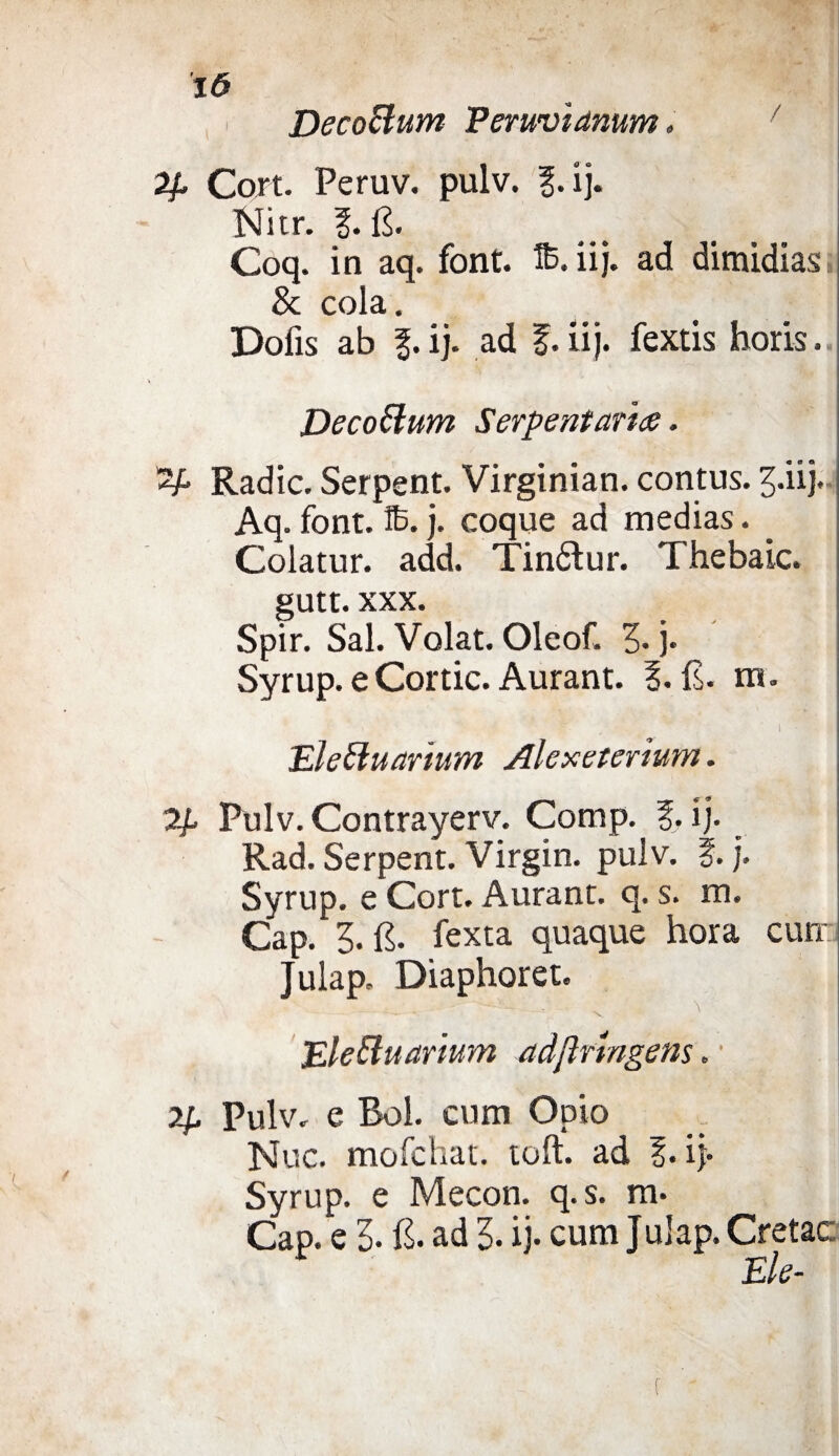 ló DecoBum Peruvianum. Cojrt. Peruv. pulv. l.ij. Nitr. §. fi. Coq. in aq. font. % iij. ad dimidias & cola. Dolìs ab f.ij. ad £. iij. fextis horis. DecoBum Serpentari#. Radic. Serpent. Virginian. contus. 3-iij. Aq. font. S. j. coque ad medias. _ Colatur. add. Tinólur. Thebaic. gutt. xxx. Spir. Sai. Volai. Oleof. 3- j. Syrup. e Corde. Aurant. 1. fi. m. i ■ EleBuarium Alexeterium. 2/. Pulv. Contrayerv. Comp. % ij. Rad. Serpent. Virgin, pulv. f. j, Syrup. e Cort. Aurant. q. s. m. Gap. 3. fi. fexta quaque hora curr Julap. Diaphoret. - *--c \ '  . EleBuarium adflrtngem. • ip Pulv. e Boi. cum Opio Nuc. mofehat. toft. ad ?. i> Syrup. e Mecon. q.s. m. Gap. e 3- fi. ad 3. ij. cumjulap. Cretac: Eie-