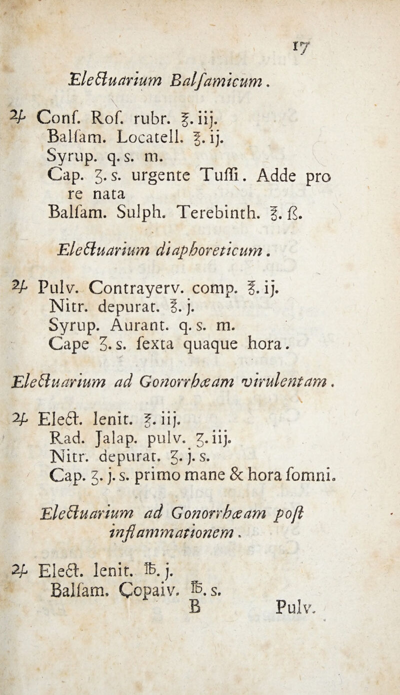 i;7 Ele&uarium Balfam'tcum. Conf. Rof. rubr. ?. iij. Balfam. Locateli. 5. ij. Syrup. q. s. m. Gap. 3. s. urgente Tuffi. Adde prò re nata Balfam. Sulph. Terebinth. ?. L. Elctluanum diapboreticum. Pulv. Contrayerv. comp. f. ij. Nitr. depurar. 1. j. Syrup. Àurant. q. s. m. Cape 3-s. fexta quaque hora. Elebiuarium ad Gonorrbaam virulentam. 2/. EleòL. lenir. ?. iij. Rad. Jalap. pulv. 3. iij. Nitr. depurar. 3-j-s* - Cap. 3. j. s. primo mane & hora fornai. Elebiuarium ad Gonorrbceam poft in fi animati onera, Eleót. lenir. S. j. Balfam. Copaiv. s. • B Pulv.