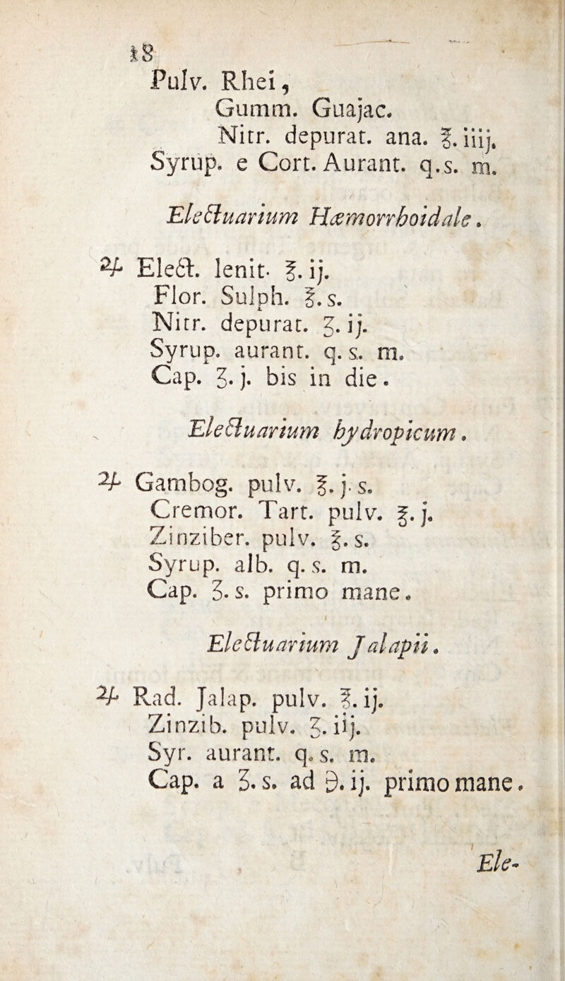 Pulv. Rhei, Gumm. Guajac. Nitr. depurat. ana. iiij. Syrup. e Cort. Aurant. q.s. m. EleEluar'mm Hamorrboidalc. •V- Eleót. lenlt- f. ij. Fior. Sulph. %.s. Nitr. depurar. 3. ij. Syrup. auranr. q. s. m. Gap. )• bis in die. Elecluar'mm hydropicum. Gambog. pulv. §. j. s. Cremor. Tart. pulv. %.j. Zinziber. pulv. g.s. Syrup. alb. q.s. m. Gap. 3. s. primo mane. Elettuarium Jalapii. ^A Rad. Jalap. pulv. ?. ij. Zinzib. pulv. 5. iij. Gap. a 5. s. ad £). ij. primo mane. 1