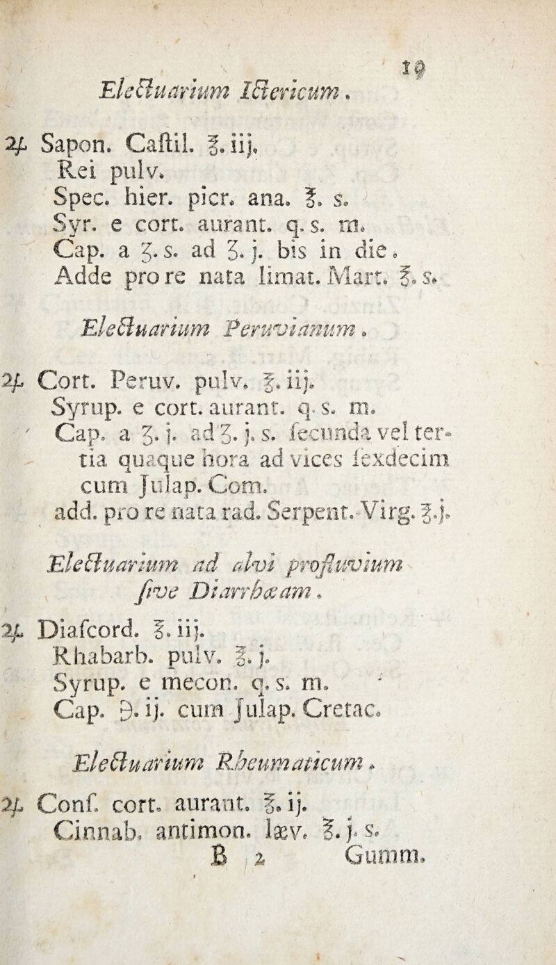 '10 EleUuarium lEtcricum. 2/l Sapon. Caftil. 1. iij. Rei pulv. Spec. hier. picr. ana. ?. s. J Svr. e corto aurant. q. s. m. Cap. a s. ad 5. j. bis in die * Adde prore nata limai.Mari. f.s» Eleftuarium Peruvianmn. 2/l Cort. Peruv. pulv. f. iij. Syrup. e cort. aurant. q. s. m. - Cap. a 3. j. ad 3. j. s. feconda vel ter- tia quaque bora ad vices fexdecim curn Julap. Cotti. add. prò re nata rad. Serpent. Virg. £.j. EleEluarlum ad alvi profluvium five Diarrbcsam. 2/» Diafcord. f. iij. Rbabarb. pulv. f, j. Syrup. e mecon. q. s. m. Cap. 9. ij. cum Julap. Cretac. Elettuarium Rheumattenni. 2/, Conf. cort. aurant. f. ij. Cinnab. antimon. lasv. |. j* s. B a Gumm.