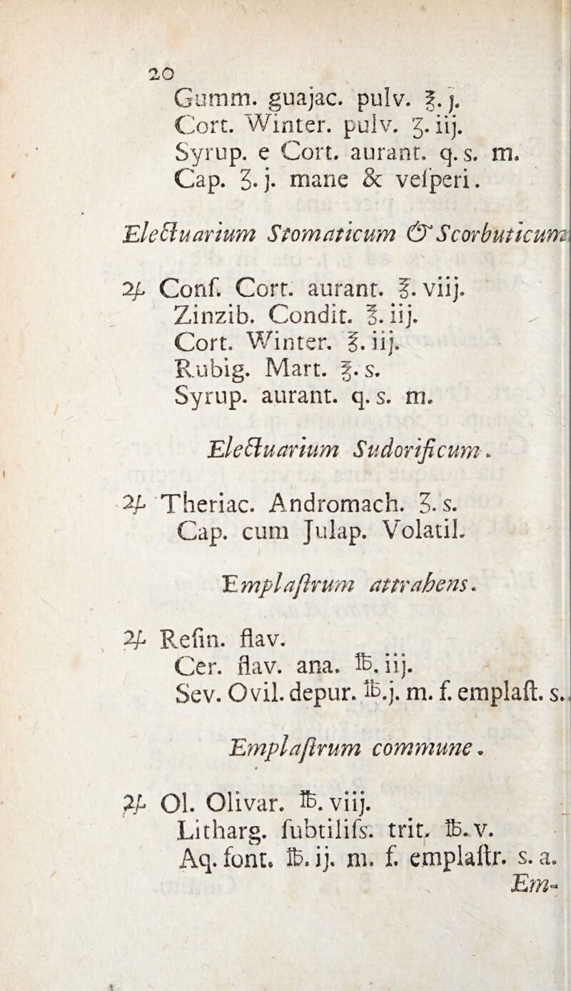 Gumm. guajac. pulv. 5. j. Cort. Winter. pulv. '5. iij. Syrup. e Con. aurant. q. s. m. Gap. 5. j. mane & vefperi. EleEluarium Stomatìcum &Scorbuticwn 2/. Conf. Corr. aurant. f. vii}. Zinzib. Condit. 5. iìj. \ Cort. Winter. §. iij. Rubig. Mart. g. s. Syrup. aurant. q. s. rrj. Elettuarium Sudorificum. Theriac. Andromach. 0. s. Gap. cum Julap. Volati!. Empiaftrum attrahens. Refìn. flav. Ger. flav. ana. iij. Sev. Ovil. depur. fò.j. m. f. empiali, s. Emplajìrum commune. è 2U Ol. Olivar. viij. Litharg. fubtilifs. trit, ffi.v. Aq. font. ìb.ij. ni. f. emplaftr. s. a. Era-