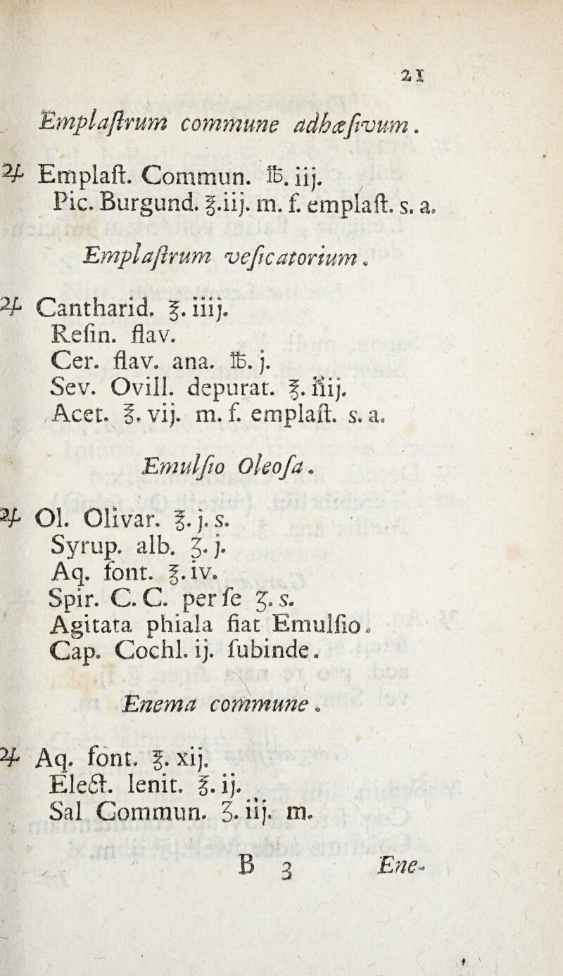 Emplaftrum commune adhaftvum. Empiati. Commuti, ffi. ìij. Pie. Burgund. f.iij. m. f. empiali, s. a. Empiafirum veftcatorium. Cantharid. f. ili). Refin. flav. Cer. flav. ana. 16. j. Sev. Ovili, depurar, f. ili). H ,Acet. |. vij. m. f. empiali, s. a. Emulilo Oleofa. Ol. Olivar. §. j. s. Syrup. alb. j. j. Aq. font. f.iv. Spir. C. C. per fe 3. s. Agitata phiala fiat Emulfio. Cap. Cochl. ij. fubinde. Enema commune. Aq. font, f. xij, Eleél. lenit. f. ij. Sai Gommun. 3. iij. m.