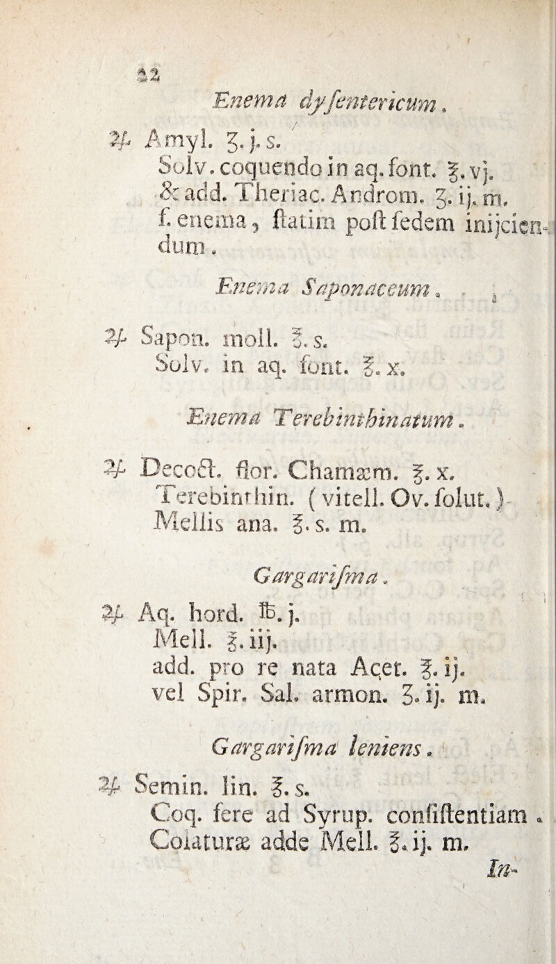 %% Enema dyfenterìcum. Amyl. g. )• s. Solv. coquendo in aq. font. vj. 8: add. Theriac. Androni, g. ij, tri. ì. enema, fìatim poli fedem inijcierk duna. Enema Saponaceum. ■ Sapon. moli. f. s. Solv. in aq. font. g. x. Enema Terebinthinatum. Decedi, fior. Chamaim. §. x. Terebinrhin. ( vi teli. Ov. folut, ) Mei li s aria. g. s. m. Garganfma. • .'v . •• » *f : ££ Aq. hord. ®. j. Meli, g.ìij. add. prò re nata Acer. f. ij. vel Spir. Sai. armon. 3* ij. m. Garganfma letilene. Semin. iin. g. s. Coq. fere ad Syrup. confìflentiam « Colatura adde Meli. g. ij. m. In-
