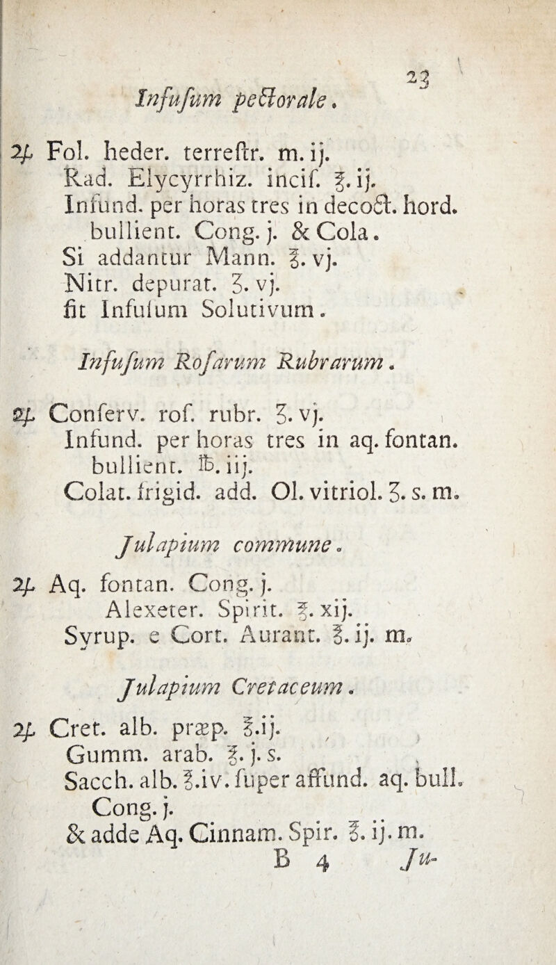 In fu funi pettorale. 2p Fol. heder. terreftr. m. i). Rad. Elycyrrhiz. incif. f.ij. Infund. per horas tres in decodt. hord. bullient. Gong. j. & Cola. Si addancur Mann. vj. Nitr. depurar. Z- vj. ik Infuium Solutivum. Infufum Rofarum Rubrarum. S/, Conferv. rof. rubr. Z- vj. , Infund. per horas tres in aq. fontan. bullient. £>. iij. Colat. Irigid. add. Ol. vitriol. 3- s. m. Julapium commune „ 2p Aq. fontan. Gong. j. Alexeter. Spi rie. 5. xi j. Syrup. e Cort. Aurant. E. ij. m. Julapium Cretaceum. 2p Cret. alb. prtep. E.ij. Gumm. arab. 3. j. s. Sacch. alb. ?.iv. fuper affund. aq. bull. Gong. j. Si adde Aq. Ginnam. Spir. E. ij. ni. B 4 Ju-