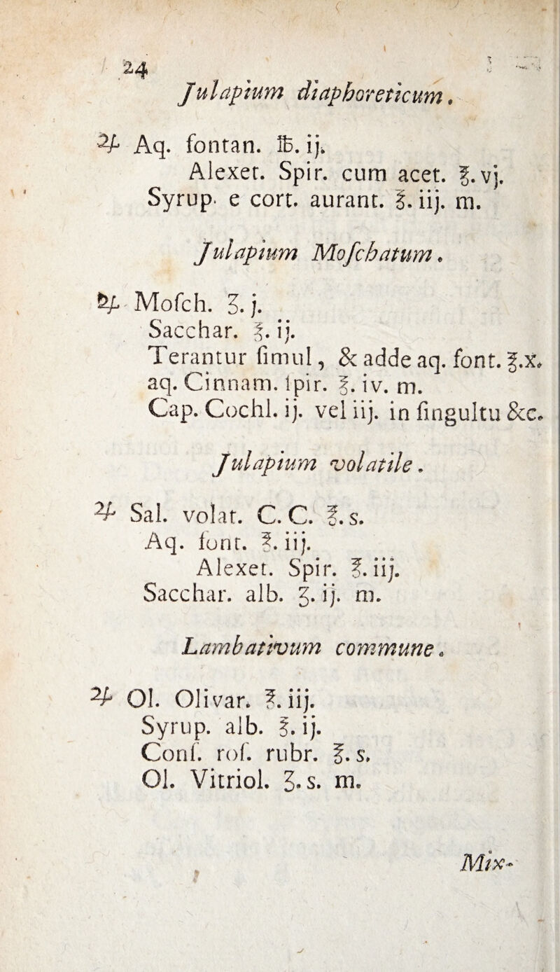 I - ! 24 _ •! Julapìum diapboreticum. Aq. fontan. 16. ij. Aiexer. Spir. curri acet. I. vj. Syrup- e cort. aurant. 1. iij. m. Julaptum Mofchatum. &P - Mofch. A j. Sacchar. I. ij. Terantur fimul, &addeaq. font. g.x, aq. Cinnam. Ipir. 1. iv. m. Gap. Cechi, ij. vel iij. in fingultu &c. Julaptum volatile. V:' Sai. volar. C. C. ?. s. Aq. lonr. ?. iij. Alexet. Spir. ?. iij. Sacchar. alb. j. ij. ni. Lambativum commune. ^ Ol. Olivar. ? iij. Syrup. alb. 5. ij. Coni. rof. rubr. J. s. Ol. Vitriol. 3»s. m.