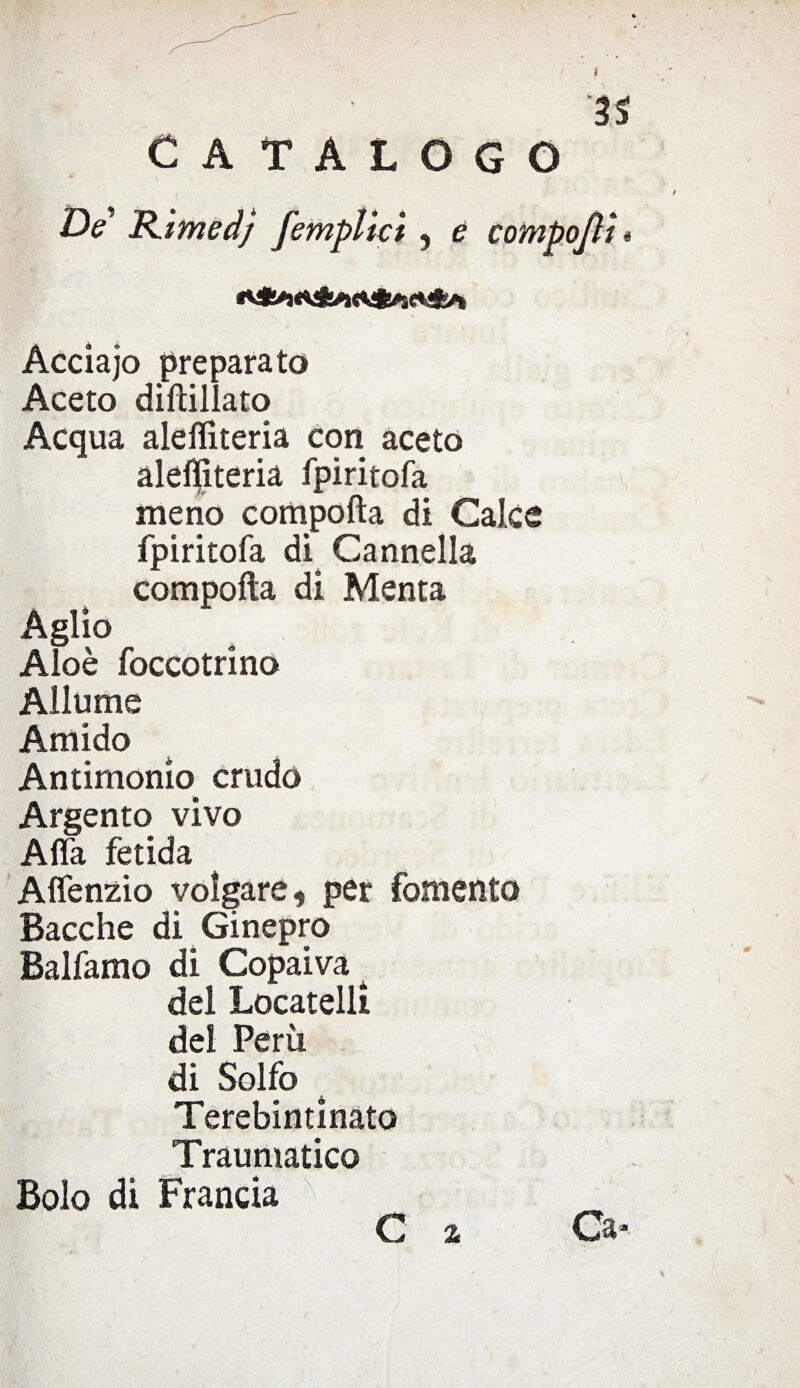 3$ CATALOGO De RimedJ [empiici , e compojli * Acciajo preparato Aceto dirtillato Acqua aleffiteria con aceto aleffiteria fpiritofa meno comporta di Calce fpiritofa di Cannella comporta di Menta Aglio Aloè foccotrino Allume Amido Antimonio crudo Argento vivo Affa fetida Affenzio volgare , per fomento Bacche di Ginepro Baifamo di Copaiva 4 del Locateli! del Perù di Solfo 4 Terebintinato Traumatico Bolo di Francia