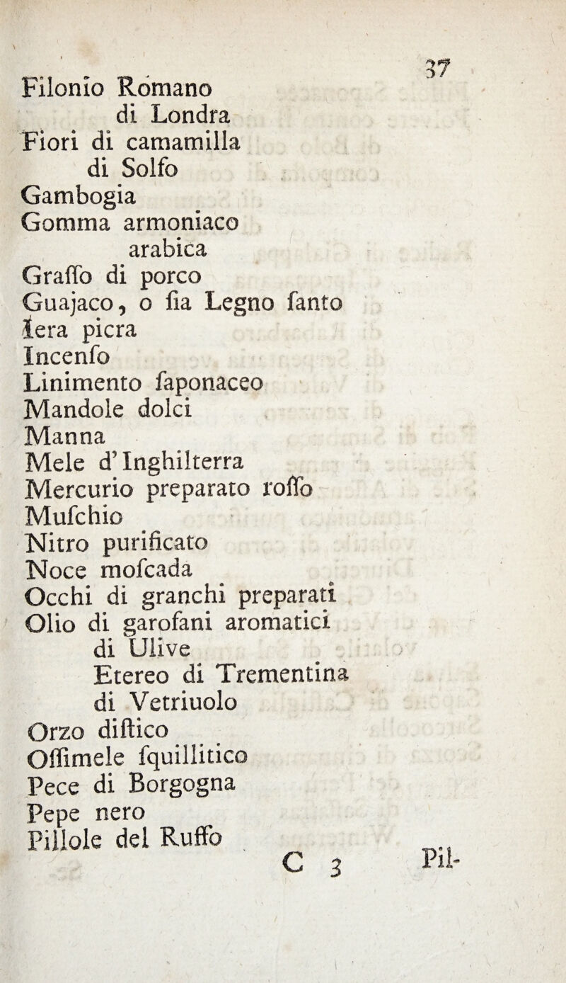 \ Filonìo Romano di Londra Fiori di camamilla di Solfo Gambogia Gomma armoniaco arabica Graffo di porco Guajaco, o fia Legno fanto lera pierà Incenfo Linimento faponaceo Mandole dolci Manna Mele d’Inghilterra Mercurio preparato roffo Mufchio Nitro purificato Noce mofeada Occhi di granchi preparati Olio di garofani aromatici di Ulive Etereo di Trementina di Vetriuolo Orzo diftico Offimele fquillitico Pece di Borgogna Pepe nero Pillole del Ruffo C 3 Pii-