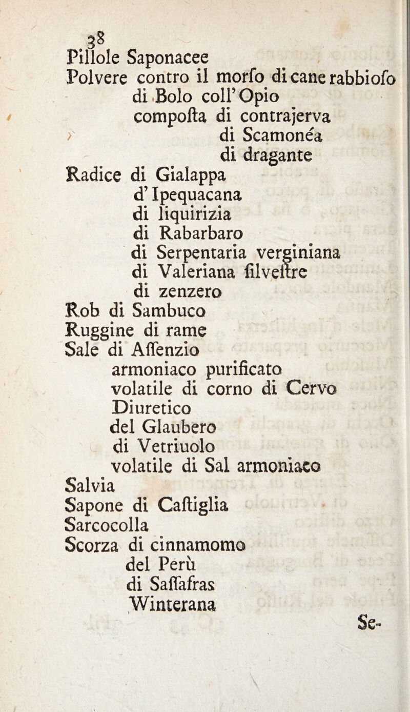 3* Pillole Saponacee Polvere contro il morfo di cane rabbiofo di Bolo coll’ Opio comporta di contrajerva >' di Scamonea di dragante Radice di Gialappa d’Ipequacana di liquirizia di Rabarbaro di Serpentaria verginiana di Valeriana lìlveftre di zenzero Rob di Sambuco Ruggine di rame Sale di Affenzio armoniaco purificato volatile di corno di Cervo Diuretico del Glaubero di Vetriuolo volatile di Sai armoniaco Salvia Sapone di Cartiglia Sarcocolla Scorza di cinnamomo del Perù di Saffafras Winterana Se-