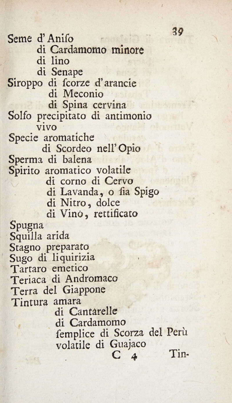 / Seme d’Anifo di Cardamomo minore di lino di Senape Siroppo di fcorze d’arancie di Meconio di Spina cervina Solfo precipitato di antimonio vivo Specie aromatiche di Scordeo nell’ Opio Sperma di balena Spirito aromatico volatile di corno di Cervo di Lavanda, o fia Spigo di Nitro, dolce di Vino, rettificato Spugna Squilla arida Stagno preparato Sugo di liquirizia Tartaro emetico Teriaca di Andromaco Terra del Giappone Tintura amara di Cantàrelle di Cardamomo femplice di Scorza dei Perù volatile di Guajaco C 4 Tin-