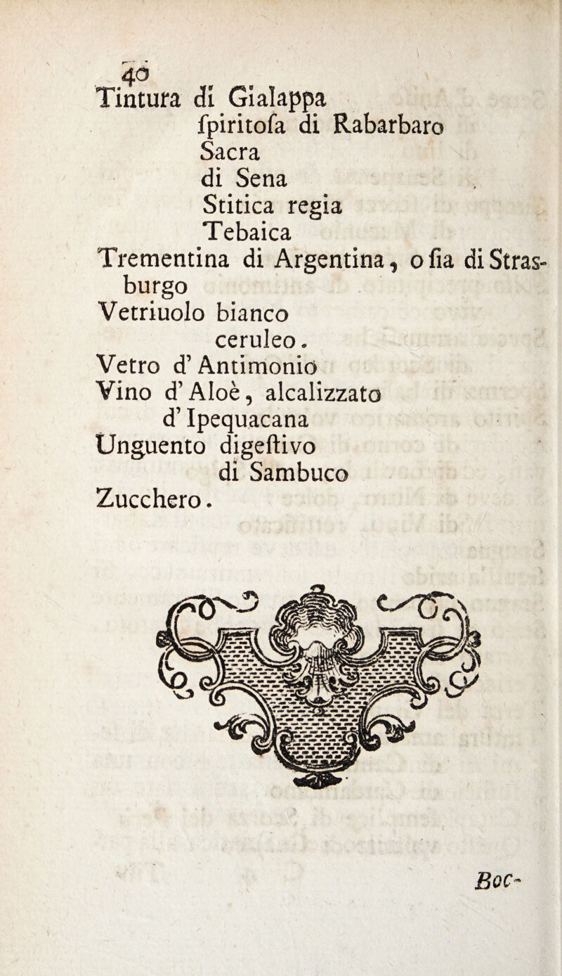 4° Tintura di Gì alappa fpiritofa di Rabarbaro Sacra di Sena Stitica regia Tebaica Trementina di Argentina, olia di Stras¬ burgo Vetriuolo bianco ceruleo. Vetro d’Antimonio Vino d’Aloè, alcalizzato d’Ipequacana Unguento digeftivo di Sambuco Zucchero. Boc~